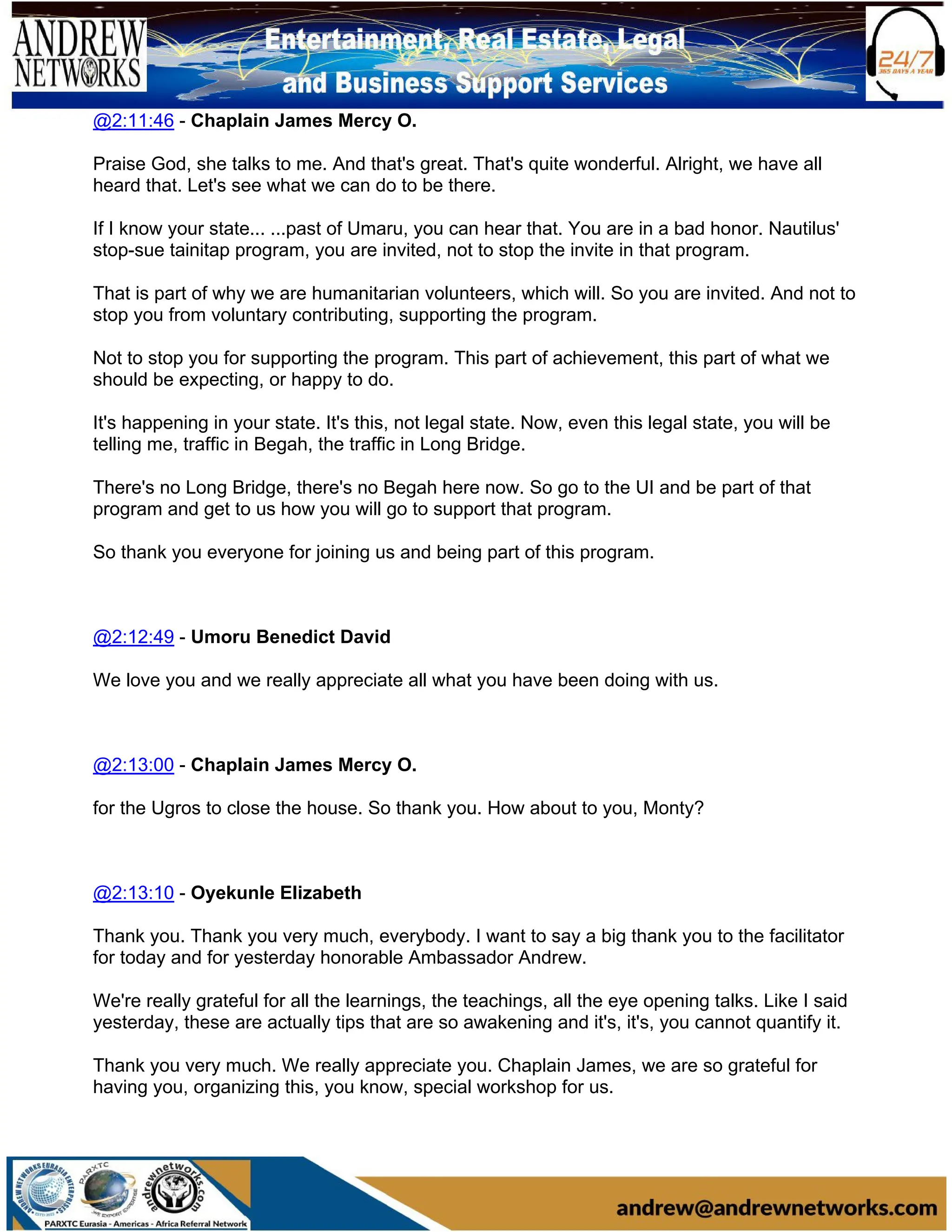 @2:11:46 - Chaplain James Mercy O.
Praise God, she talks to me. And that's great. That's quite wonderful. Alright, we have all
heard that. Let's see what we can do to be there.
If I know your state... ...past of Umaru, you can hear that. You are in a bad honor. Nautilus'
stop-sue tainitap program, you are invited, not to stop the invite in that program.
That is part of why we are humanitarian volunteers, which will. So you are invited. And not to
stop you from voluntary contributing, supporting the program.
Not to stop you for supporting the program. This part of achievement, this part of what we
should be expecting, or happy to do.
It's happening in your state. It's this, not legal state. Now, even this legal state, you will be
telling me, traffic in Begah, the traffic in Long Bridge.
There's no Long Bridge, there's no Begah here now. So go to the UI and be part of that
program and get to us how you will go to support that program.
So thank you everyone for joining us and being part of this program.
@2:12:49 - Umoru Benedict David
We love you and we really appreciate all what you have been doing with us.
@2:13:00 - Chaplain James Mercy O.
for the Ugros to close the house. So thank you. How about to you, Monty?
@2:13:10 - Oyekunle Elizabeth
Thank you. Thank you very much, everybody. I want to say a big thank you to the facilitator
for today and for yesterday honorable Ambassador Andrew.
We're really grateful for all the learnings, the teachings, all the eye opening talks. Like I said
yesterday, these are actually tips that are so awakening and it's, it's, you cannot quantify it.
Thank you very much. We really appreciate you. Chaplain James, we are so grateful for
having you, organizing this, you know, special workshop for us.
 