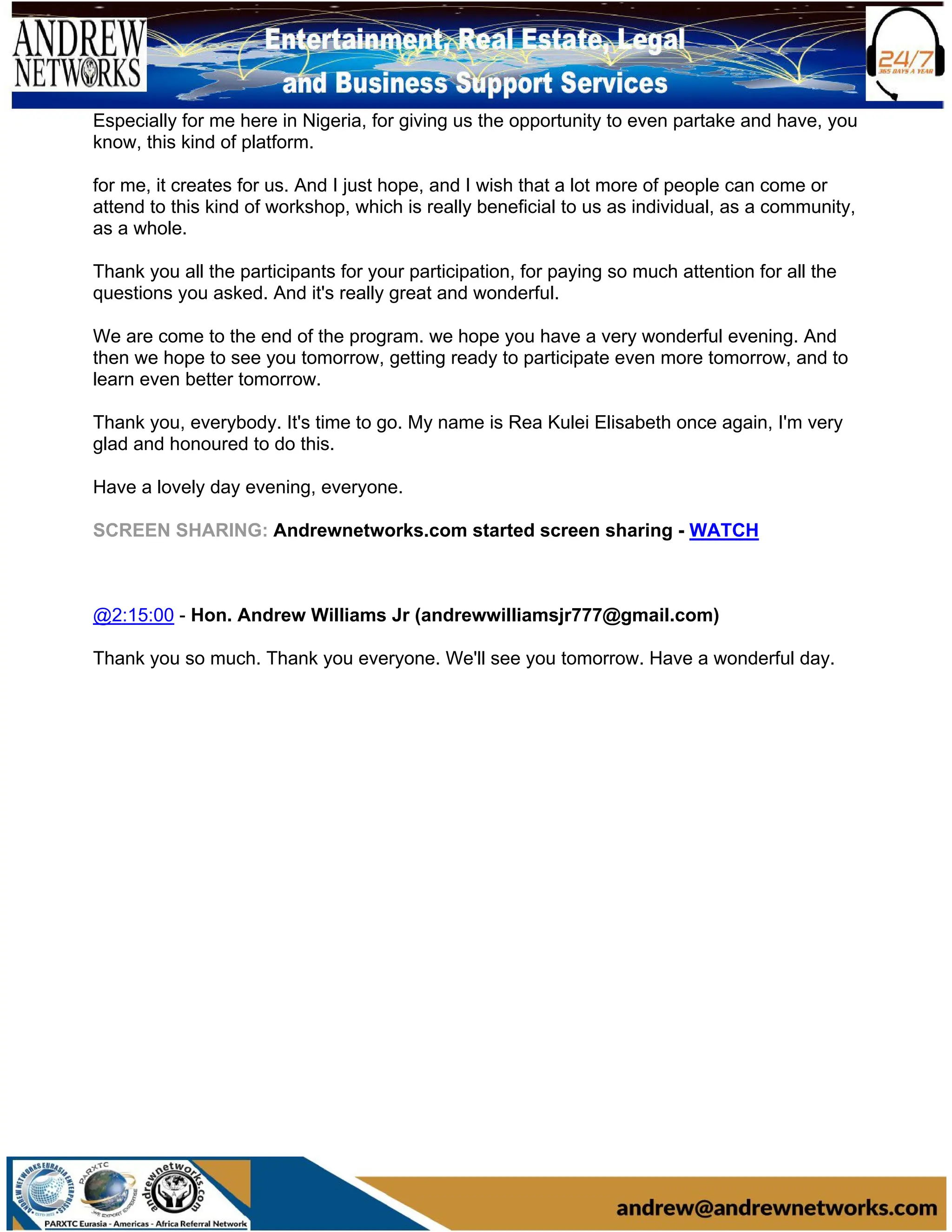 Especially for me here in Nigeria, for giving us the opportunity to even partake and have, you
know, this kind of platform.
for me, it creates for us. And I just hope, and I wish that a lot more of people can come or
attend to this kind of workshop, which is really beneficial to us as individual, as a community,
as a whole.
Thank you all the participants for your participation, for paying so much attention for all the
questions you asked. And it's really great and wonderful.
We are come to the end of the program. we hope you have a very wonderful evening. And
then we hope to see you tomorrow, getting ready to participate even more tomorrow, and to
learn even better tomorrow.
Thank you, everybody. It's time to go. My name is Rea Kulei Elisabeth once again, I'm very
glad and honoured to do this.
Have a lovely day evening, everyone.
SCREEN SHARING: Andrewnetworks.com started screen sharing - WATCH
@2:15:00 - Hon. Andrew Williams Jr (andrewwilliamsjr777@gmail.com)
Thank you so much. Thank you everyone. We'll see you tomorrow. Have a wonderful day.
 