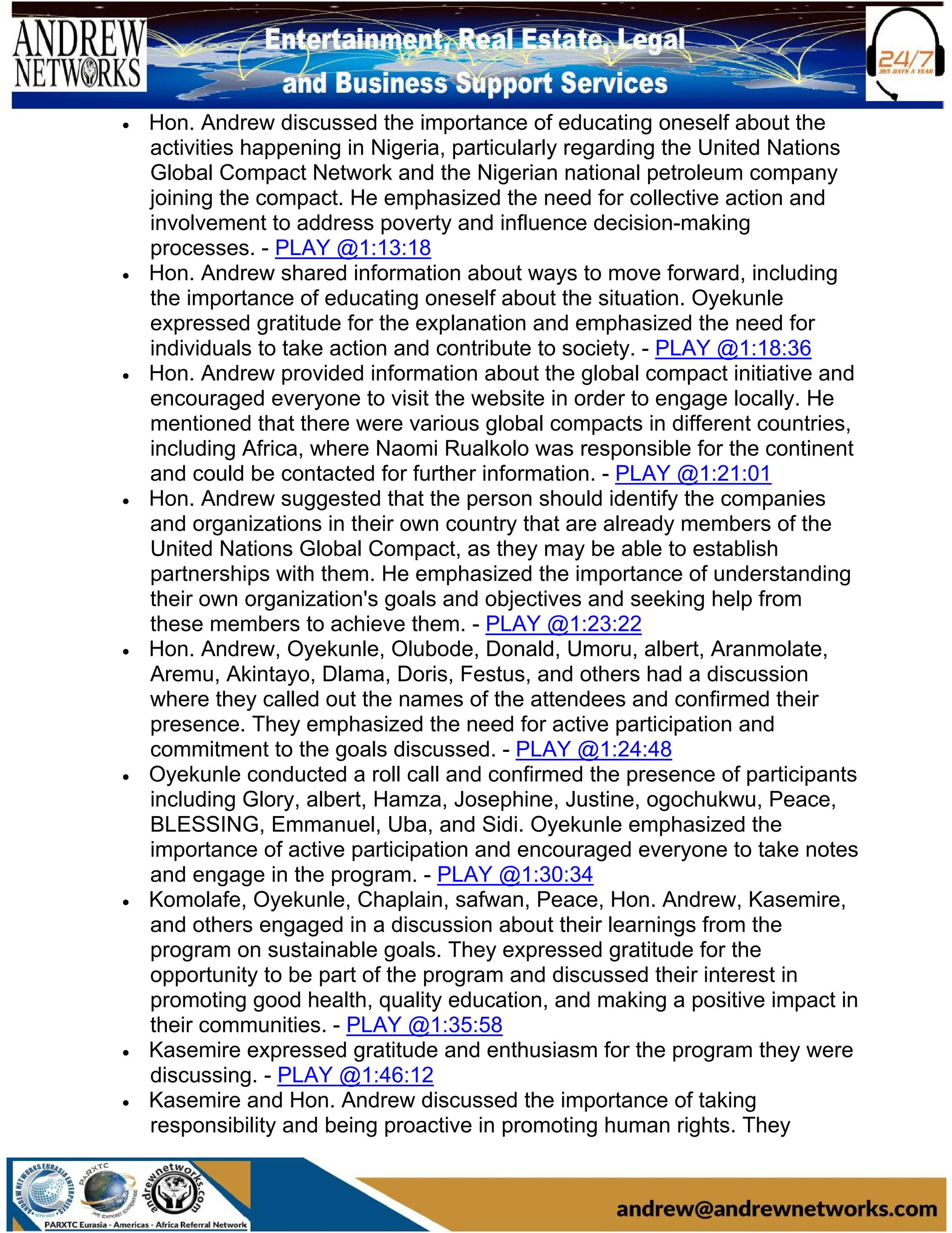 • Hon. Andrew discussed the importance of educating oneself about the
activities happening in Nigeria, particularly regarding the United Nations
Global Compact Network and the Nigerian national petroleum company
joining the compact. He emphasized the need for collective action and
involvement to address poverty and influence decision-making
processes. - PLAY @1:13:18
• Hon. Andrew shared information about ways to move forward, including
the importance of educating oneself about the situation. Oyekunle
expressed gratitude for the explanation and emphasized the need for
individuals to take action and contribute to society. - PLAY @1:18:36
• Hon. Andrew provided information about the global compact initiative and
encouraged everyone to visit the website in order to engage locally. He
mentioned that there were various global compacts in different countries,
including Africa, where Naomi Rualkolo was responsible for the continent
and could be contacted for further information. - PLAY @1:21:01
• Hon. Andrew suggested that the person should identify the companies
and organizations in their own country that are already members of the
United Nations Global Compact, as they may be able to establish
partnerships with them. He emphasized the importance of understanding
their own organization's goals and objectives and seeking help from
these members to achieve them. - PLAY @1:23:22
• Hon. Andrew, Oyekunle, Olubode, Donald, Umoru, albert, Aranmolate,
Aremu, Akintayo, Dlama, Doris, Festus, and others had a discussion
where they called out the names of the attendees and confirmed their
presence. They emphasized the need for active participation and
commitment to the goals discussed. - PLAY @1:24:48
• Oyekunle conducted a roll call and confirmed the presence of participants
including Glory, albert, Hamza, Josephine, Justine, ogochukwu, Peace,
BLESSING, Emmanuel, Uba, and Sidi. Oyekunle emphasized the
importance of active participation and encouraged everyone to take notes
and engage in the program. - PLAY @1:30:34
• Komolafe, Oyekunle, Chaplain, safwan, Peace, Hon. Andrew, Kasemire,
and others engaged in a discussion about their learnings from the
program on sustainable goals. They expressed gratitude for the
opportunity to be part of the program and discussed their interest in
promoting good health, quality education, and making a positive impact in
their communities. - PLAY @1:35:58
• Kasemire expressed gratitude and enthusiasm for the program they were
discussing. - PLAY @1:46:12
• Kasemire and Hon. Andrew discussed the importance of taking
responsibility and being proactive in promoting human rights. They
 