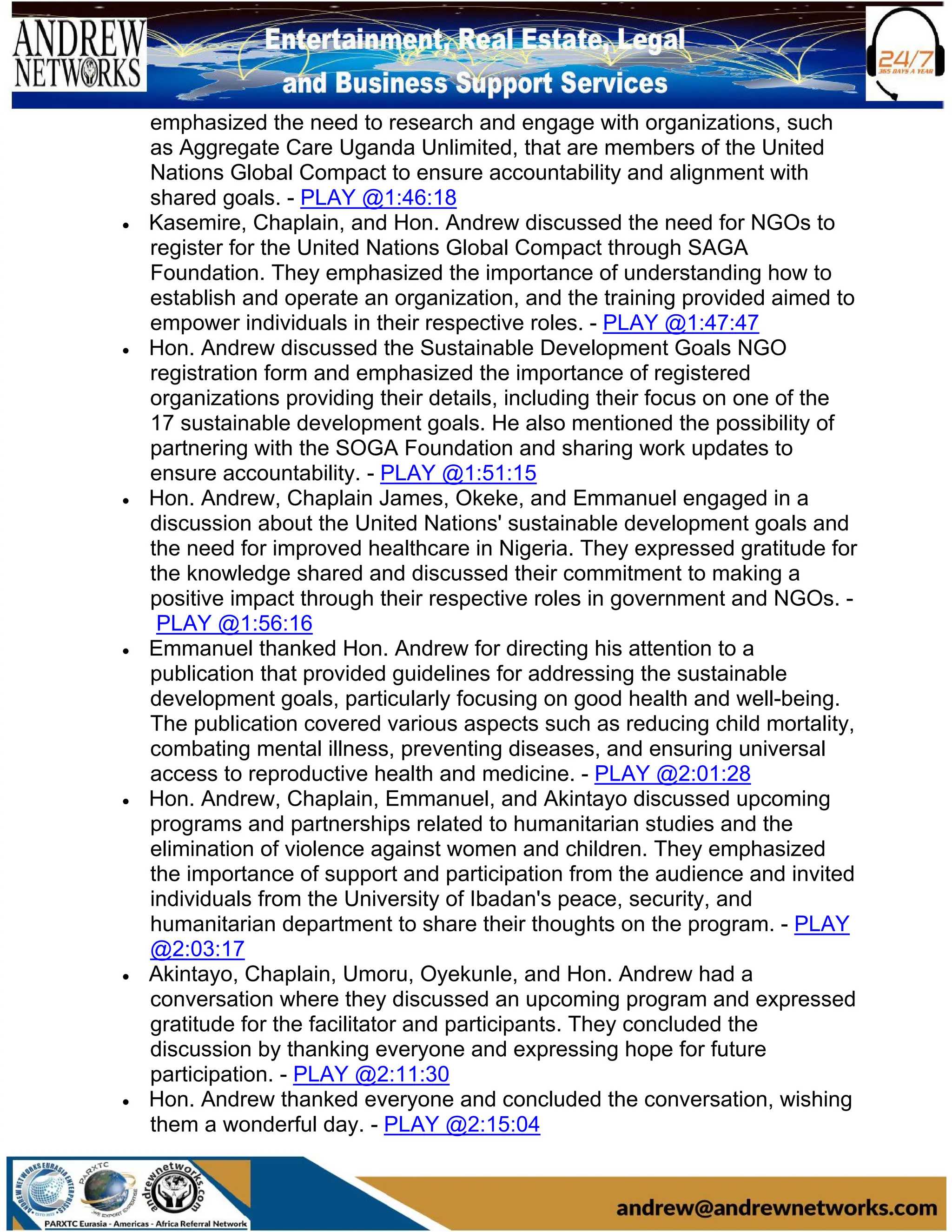 emphasized the need to research and engage with organizations, such
as Aggregate Care Uganda Unlimited, that are members of the United
Nations Global Compact to ensure accountability and alignment with
shared goals. - PLAY @1:46:18
• Kasemire, Chaplain, and Hon. Andrew discussed the need for NGOs to
register for the United Nations Global Compact through SAGA
Foundation. They emphasized the importance of understanding how to
establish and operate an organization, and the training provided aimed to
empower individuals in their respective roles. - PLAY @1:47:47
• Hon. Andrew discussed the Sustainable Development Goals NGO
registration form and emphasized the importance of registered
organizations providing their details, including their focus on one of the
17 sustainable development goals. He also mentioned the possibility of
partnering with the SOGA Foundation and sharing work updates to
ensure accountability. - PLAY @1:51:15
• Hon. Andrew, Chaplain James, Okeke, and Emmanuel engaged in a
discussion about the United Nations' sustainable development goals and
the need for improved healthcare in Nigeria. They expressed gratitude for
the knowledge shared and discussed their commitment to making a
positive impact through their respective roles in government and NGOs. -
PLAY @1:56:16
• Emmanuel thanked Hon. Andrew for directing his attention to a
publication that provided guidelines for addressing the sustainable
development goals, particularly focusing on good health and well-being.
The publication covered various aspects such as reducing child mortality,
combating mental illness, preventing diseases, and ensuring universal
access to reproductive health and medicine. - PLAY @2:01:28
• Hon. Andrew, Chaplain, Emmanuel, and Akintayo discussed upcoming
programs and partnerships related to humanitarian studies and the
elimination of violence against women and children. They emphasized
the importance of support and participation from the audience and invited
individuals from the University of Ibadan's peace, security, and
humanitarian department to share their thoughts on the program. - PLAY
@2:03:17
• Akintayo, Chaplain, Umoru, Oyekunle, and Hon. Andrew had a
conversation where they discussed an upcoming program and expressed
gratitude for the facilitator and participants. They concluded the
discussion by thanking everyone and expressing hope for future
participation. - PLAY @2:11:30
• Hon. Andrew thanked everyone and concluded the conversation, wishing
them a wonderful day. - PLAY @2:15:04
 