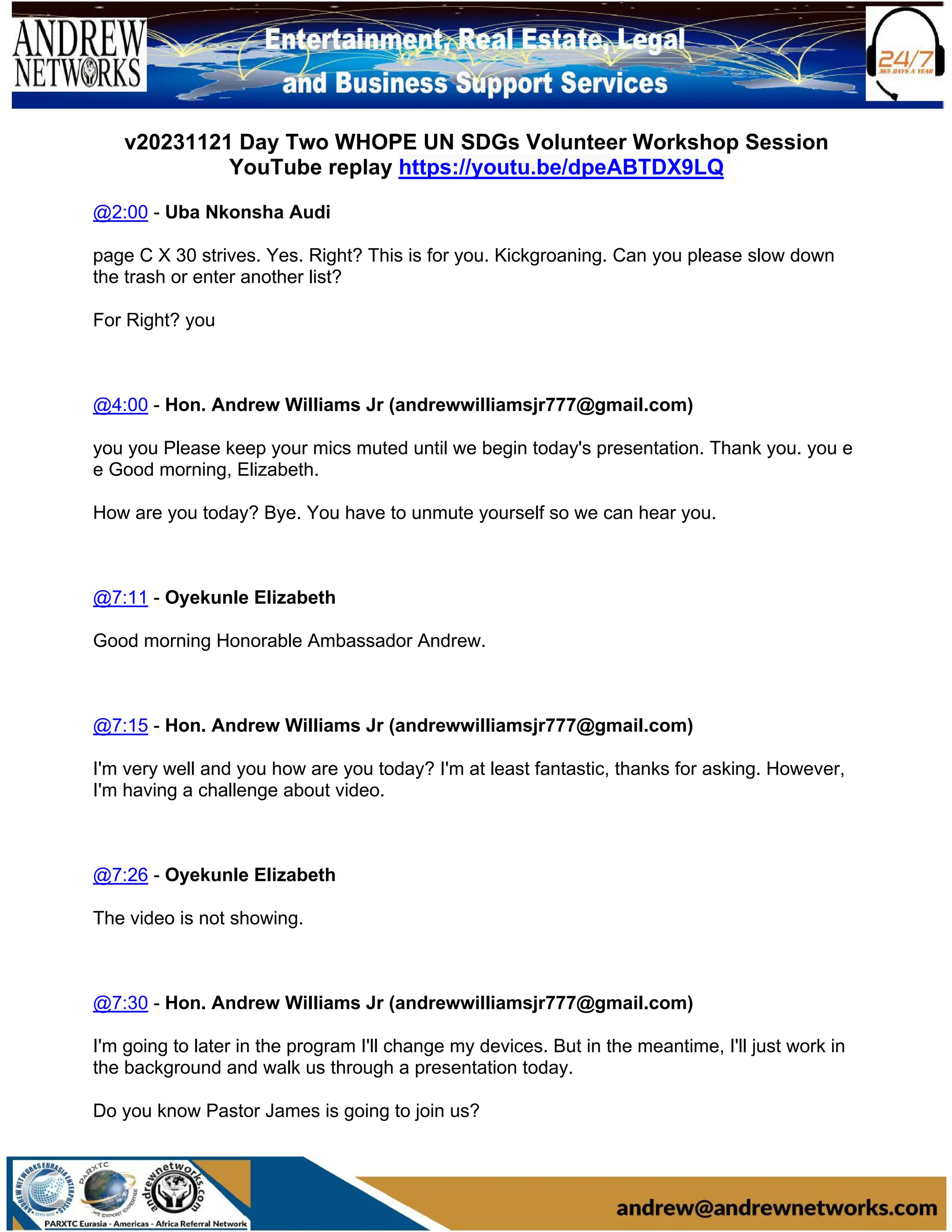 v20231121 Day Two WHOPE UN SDGs Volunteer Workshop Session
YouTube replay https://youtu.be/dpeABTDX9LQ
@2:00 - Uba Nkonsha Audi
page C X 30 strives. Yes. Right? This is for you. Kickgroaning. Can you please slow down
the trash or enter another list?
For Right? you
@4:00 - Hon. Andrew Williams Jr (andrewwilliamsjr777@gmail.com)
you you Please keep your mics muted until we begin today's presentation. Thank you. you e
e Good morning, Elizabeth.
How are you today? Bye. You have to unmute yourself so we can hear you.
@7:11 - Oyekunle Elizabeth
Good morning Honorable Ambassador Andrew.
@7:15 - Hon. Andrew Williams Jr (andrewwilliamsjr777@gmail.com)
I'm very well and you how are you today? I'm at least fantastic, thanks for asking. However,
I'm having a challenge about video.
@7:26 - Oyekunle Elizabeth
The video is not showing.
@7:30 - Hon. Andrew Williams Jr (andrewwilliamsjr777@gmail.com)
I'm going to later in the program I'll change my devices. But in the meantime, I'll just work in
the background and walk us through a presentation today.
Do you know Pastor James is going to join us?
 