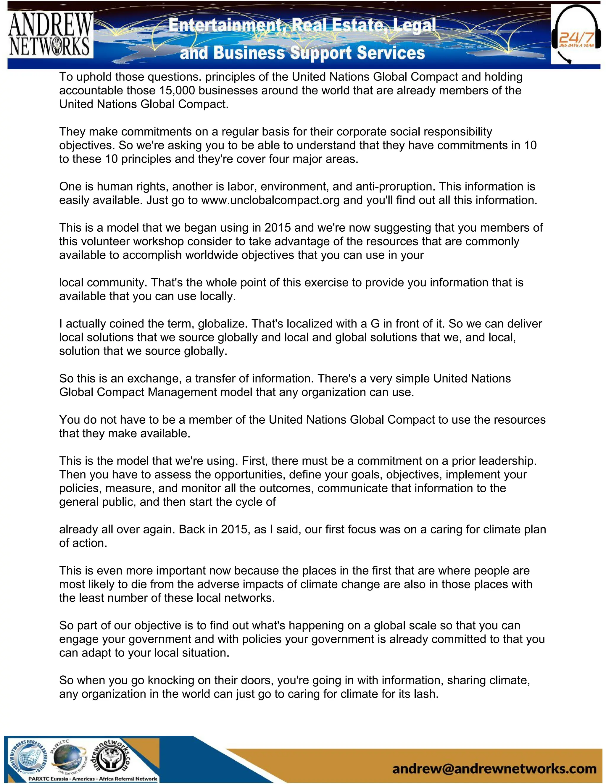 To uphold those questions. principles of the United Nations Global Compact and holding
accountable those 15,000 businesses around the world that are already members of the
United Nations Global Compact.
They make commitments on a regular basis for their corporate social responsibility
objectives. So we're asking you to be able to understand that they have commitments in 10
to these 10 principles and they're cover four major areas.
One is human rights, another is labor, environment, and anti-proruption. This information is
easily available. Just go to www.unclobalcompact.org and you'll find out all this information.
This is a model that we began using in 2015 and we're now suggesting that you members of
this volunteer workshop consider to take advantage of the resources that are commonly
available to accomplish worldwide objectives that you can use in your
local community. That's the whole point of this exercise to provide you information that is
available that you can use locally.
I actually coined the term, globalize. That's localized with a G in front of it. So we can deliver
local solutions that we source globally and local and global solutions that we, and local,
solution that we source globally.
So this is an exchange, a transfer of information. There's a very simple United Nations
Global Compact Management model that any organization can use.
You do not have to be a member of the United Nations Global Compact to use the resources
that they make available.
This is the model that we're using. First, there must be a commitment on a prior leadership.
Then you have to assess the opportunities, define your goals, objectives, implement your
policies, measure, and monitor all the outcomes, communicate that information to the
general public, and then start the cycle of
already all over again. Back in 2015, as I said, our first focus was on a caring for climate plan
of action.
This is even more important now because the places in the first that are where people are
most likely to die from the adverse impacts of climate change are also in those places with
the least number of these local networks.
So part of our objective is to find out what's happening on a global scale so that you can
engage your government and with policies your government is already committed to that you
can adapt to your local situation.
So when you go knocking on their doors, you're going in with information, sharing climate,
any organization in the world can just go to caring for climate for its lash.
 