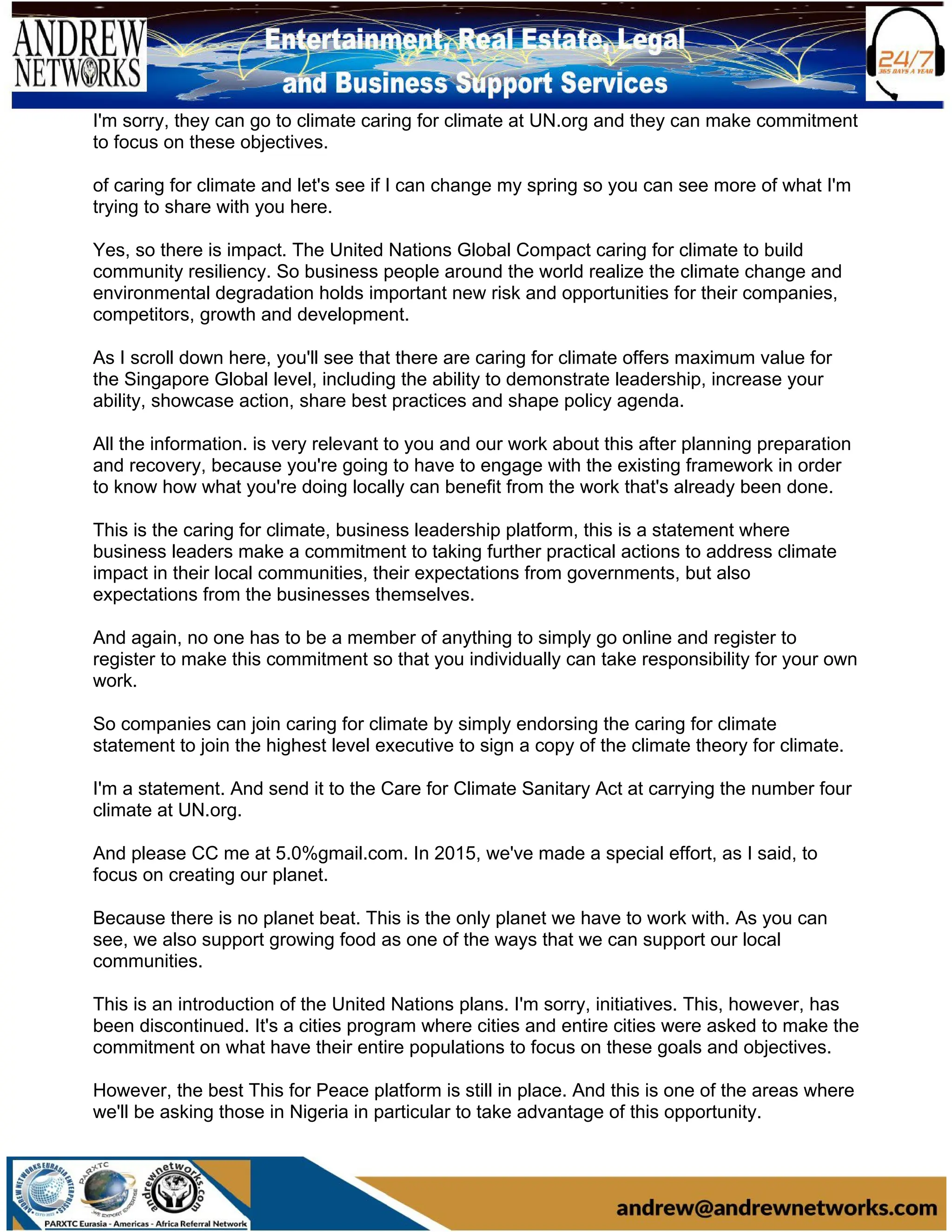I'm sorry, they can go to climate caring for climate at UN.org and they can make commitment
to focus on these objectives.
of caring for climate and let's see if I can change my spring so you can see more of what I'm
trying to share with you here.
Yes, so there is impact. The United Nations Global Compact caring for climate to build
community resiliency. So business people around the world realize the climate change and
environmental degradation holds important new risk and opportunities for their companies,
competitors, growth and development.
As I scroll down here, you'll see that there are caring for climate offers maximum value for
the Singapore Global level, including the ability to demonstrate leadership, increase your
ability, showcase action, share best practices and shape policy agenda.
All the information. is very relevant to you and our work about this after planning preparation
and recovery, because you're going to have to engage with the existing framework in order
to know how what you're doing locally can benefit from the work that's already been done.
This is the caring for climate, business leadership platform, this is a statement where
business leaders make a commitment to taking further practical actions to address climate
impact in their local communities, their expectations from governments, but also
expectations from the businesses themselves.
And again, no one has to be a member of anything to simply go online and register to
register to make this commitment so that you individually can take responsibility for your own
work.
So companies can join caring for climate by simply endorsing the caring for climate
statement to join the highest level executive to sign a copy of the climate theory for climate.
I'm a statement. And send it to the Care for Climate Sanitary Act at carrying the number four
climate at UN.org.
And please CC me at 5.0%gmail.com. In 2015, we've made a special effort, as I said, to
focus on creating our planet.
Because there is no planet beat. This is the only planet we have to work with. As you can
see, we also support growing food as one of the ways that we can support our local
communities.
This is an introduction of the United Nations plans. I'm sorry, initiatives. This, however, has
been discontinued. It's a cities program where cities and entire cities were asked to make the
commitment on what have their entire populations to focus on these goals and objectives.
However, the best This for Peace platform is still in place. And this is one of the areas where
we'll be asking those in Nigeria in particular to take advantage of this opportunity.
 