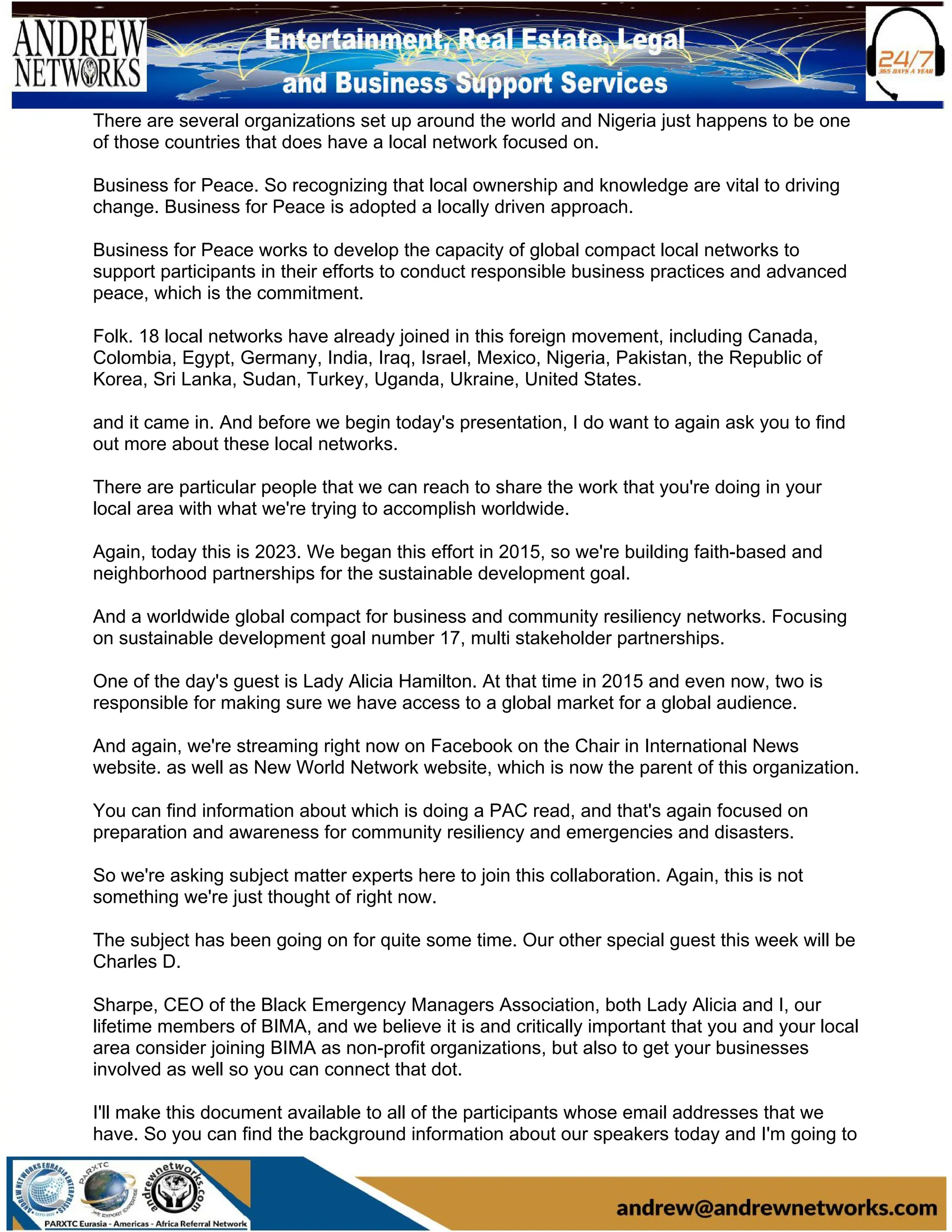 There are several organizations set up around the world and Nigeria just happens to be one
of those countries that does have a local network focused on.
Business for Peace. So recognizing that local ownership and knowledge are vital to driving
change. Business for Peace is adopted a locally driven approach.
Business for Peace works to develop the capacity of global compact local networks to
support participants in their efforts to conduct responsible business practices and advanced
peace, which is the commitment.
Folk. 18 local networks have already joined in this foreign movement, including Canada,
Colombia, Egypt, Germany, India, Iraq, Israel, Mexico, Nigeria, Pakistan, the Republic of
Korea, Sri Lanka, Sudan, Turkey, Uganda, Ukraine, United States.
and it came in. And before we begin today's presentation, I do want to again ask you to find
out more about these local networks.
There are particular people that we can reach to share the work that you're doing in your
local area with what we're trying to accomplish worldwide.
Again, today this is 2023. We began this effort in 2015, so we're building faith-based and
neighborhood partnerships for the sustainable development goal.
And a worldwide global compact for business and community resiliency networks. Focusing
on sustainable development goal number 17, multi stakeholder partnerships.
One of the day's guest is Lady Alicia Hamilton. At that time in 2015 and even now, two is
responsible for making sure we have access to a global market for a global audience.
And again, we're streaming right now on Facebook on the Chair in International News
website. as well as New World Network website, which is now the parent of this organization.
You can find information about which is doing a PAC read, and that's again focused on
preparation and awareness for community resiliency and emergencies and disasters.
So we're asking subject matter experts here to join this collaboration. Again, this is not
something we're just thought of right now.
The subject has been going on for quite some time. Our other special guest this week will be
Charles D.
Sharpe, CEO of the Black Emergency Managers Association, both Lady Alicia and I, our
lifetime members of BIMA, and we believe it is and critically important that you and your local
area consider joining BIMA as non-profit organizations, but also to get your businesses
involved as well so you can connect that dot.
I'll make this document available to all of the participants whose email addresses that we
have. So you can find the background information about our speakers today and I'm going to
 