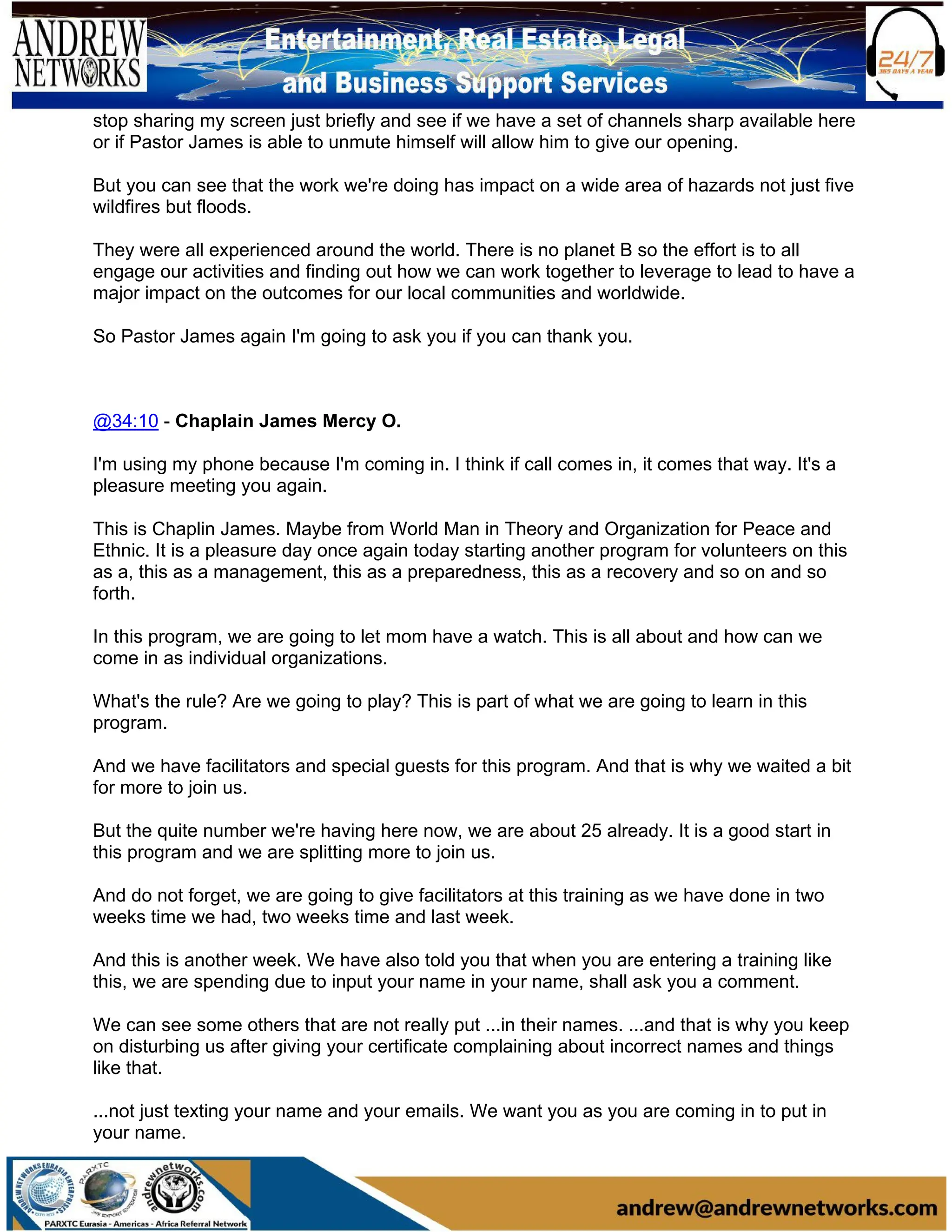 stop sharing my screen just briefly and see if we have a set of channels sharp available here
or if Pastor James is able to unmute himself will allow him to give our opening.
But you can see that the work we're doing has impact on a wide area of hazards not just five
wildfires but floods.
They were all experienced around the world. There is no planet B so the effort is to all
engage our activities and finding out how we can work together to leverage to lead to have a
major impact on the outcomes for our local communities and worldwide.
So Pastor James again I'm going to ask you if you can thank you.
@34:10 - Chaplain James Mercy O.
I'm using my phone because I'm coming in. I think if call comes in, it comes that way. It's a
pleasure meeting you again.
This is Chaplin James. Maybe from World Man in Theory and Organization for Peace and
Ethnic. It is a pleasure day once again today starting another program for volunteers on this
as a, this as a management, this as a preparedness, this as a recovery and so on and so
forth.
In this program, we are going to let mom have a watch. This is all about and how can we
come in as individual organizations.
What's the rule? Are we going to play? This is part of what we are going to learn in this
program.
And we have facilitators and special guests for this program. And that is why we waited a bit
for more to join us.
But the quite number we're having here now, we are about 25 already. It is a good start in
this program and we are splitting more to join us.
And do not forget, we are going to give facilitators at this training as we have done in two
weeks time we had, two weeks time and last week.
And this is another week. We have also told you that when you are entering a training like
this, we are spending due to input your name in your name, shall ask you a comment.
We can see some others that are not really put ...in their names. ...and that is why you keep
on disturbing us after giving your certificate complaining about incorrect names and things
like that.
...not just texting your name and your emails. We want you as you are coming in to put in
your name.
 