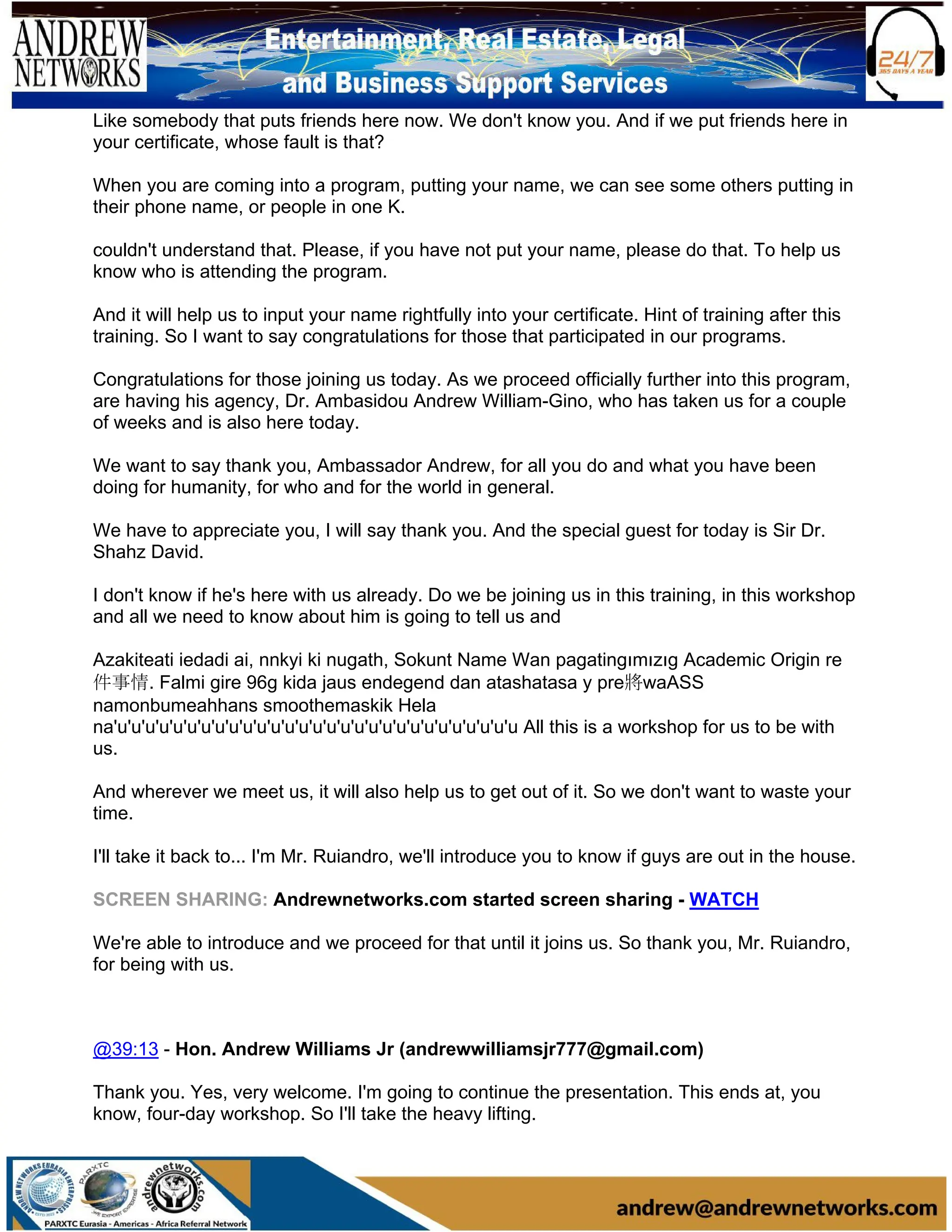 Like somebody that puts friends here now. We don't know you. And if we put friends here in
your certificate, whose fault is that?
When you are coming into a program, putting your name, we can see some others putting in
their phone name, or people in one K.
couldn't understand that. Please, if you have not put your name, please do that. To help us
know who is attending the program.
And it will help us to input your name rightfully into your certificate. Hint of training after this
training. So I want to say congratulations for those that participated in our programs.
Congratulations for those joining us today. As we proceed officially further into this program,
are having his agency, Dr. Ambasidou Andrew William-Gino, who has taken us for a couple
of weeks and is also here today.
We want to say thank you, Ambassador Andrew, for all you do and what you have been
doing for humanity, for who and for the world in general.
We have to appreciate you, I will say thank you. And the special guest for today is Sir Dr.
Shahz David.
I don't know if he's here with us already. Do we be joining us in this training, in this workshop
and all we need to know about him is going to tell us and
Azakiteati iedadi ai, nոkyi ki nugath, Sokunt Name Wan pagatingımızıg Academic Origin re
件事情. Falmi gire 96g kida jaus endegend dan atashatasa y pre將waASS
namonbumeahhans smoothemaskik Hela
na'u'u'u'u'u'u'u'u'u'u'u'u'u'u'u'u'u'u'u'u'u'u'u'u'u'u'u'u'u All this is a workshop for us to be with
us.
And wherever we meet us, it will also help us to get out of it. So we don't want to waste your
time.
I'll take it back to... I'm Mr. Ruiandro, we'll introduce you to know if guys are out in the house.
SCREEN SHARING: Andrewnetworks.com started screen sharing - WATCH
We're able to introduce and we proceed for that until it joins us. So thank you, Mr. Ruiandro,
for being with us.
@39:13 - Hon. Andrew Williams Jr (andrewwilliamsjr777@gmail.com)
Thank you. Yes, very welcome. I'm going to continue the presentation. This ends at, you
know, four-day workshop. So I'll take the heavy lifting.
 
