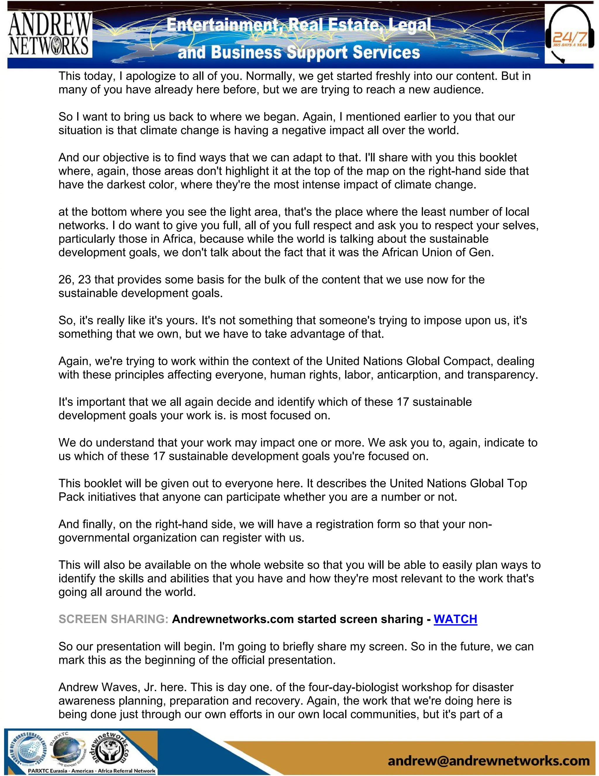 This today, I apologize to all of you. Normally, we get started freshly into our content. But in
many of you have already here before, but we are trying to reach a new audience.
So I want to bring us back to where we began. Again, I mentioned earlier to you that our
situation is that climate change is having a negative impact all over the world.
And our objective is to find ways that we can adapt to that. I'll share with you this booklet
where, again, those areas don't highlight it at the top of the map on the right-hand side that
have the darkest color, where they're the most intense impact of climate change.
at the bottom where you see the light area, that's the place where the least number of local
networks. I do want to give you full, all of you full respect and ask you to respect your selves,
particularly those in Africa, because while the world is talking about the sustainable
development goals, we don't talk about the fact that it was the African Union of Gen.
26, 23 that provides some basis for the bulk of the content that we use now for the
sustainable development goals.
So, it's really like it's yours. It's not something that someone's trying to impose upon us, it's
something that we own, but we have to take advantage of that.
Again, we're trying to work within the context of the United Nations Global Compact, dealing
with these principles affecting everyone, human rights, labor, anticarption, and transparency.
It's important that we all again decide and identify which of these 17 sustainable
development goals your work is. is most focused on.
We do understand that your work may impact one or more. We ask you to, again, indicate to
us which of these 17 sustainable development goals you're focused on.
This booklet will be given out to everyone here. It describes the United Nations Global Top
Pack initiatives that anyone can participate whether you are a number or not.
And finally, on the right-hand side, we will have a registration form so that your non-
governmental organization can register with us.
This will also be available on the whole website so that you will be able to easily plan ways to
identify the skills and abilities that you have and how they're most relevant to the work that's
going all around the world.
SCREEN SHARING: Andrewnetworks.com started screen sharing - WATCH
So our presentation will begin. I'm going to briefly share my screen. So in the future, we can
mark this as the beginning of the official presentation.
Andrew Waves, Jr. here. This is day one. of the four-day-biologist workshop for disaster
awareness planning, preparation and recovery. Again, the work that we're doing here is
being done just through our own efforts in our own local communities, but it's part of a
 