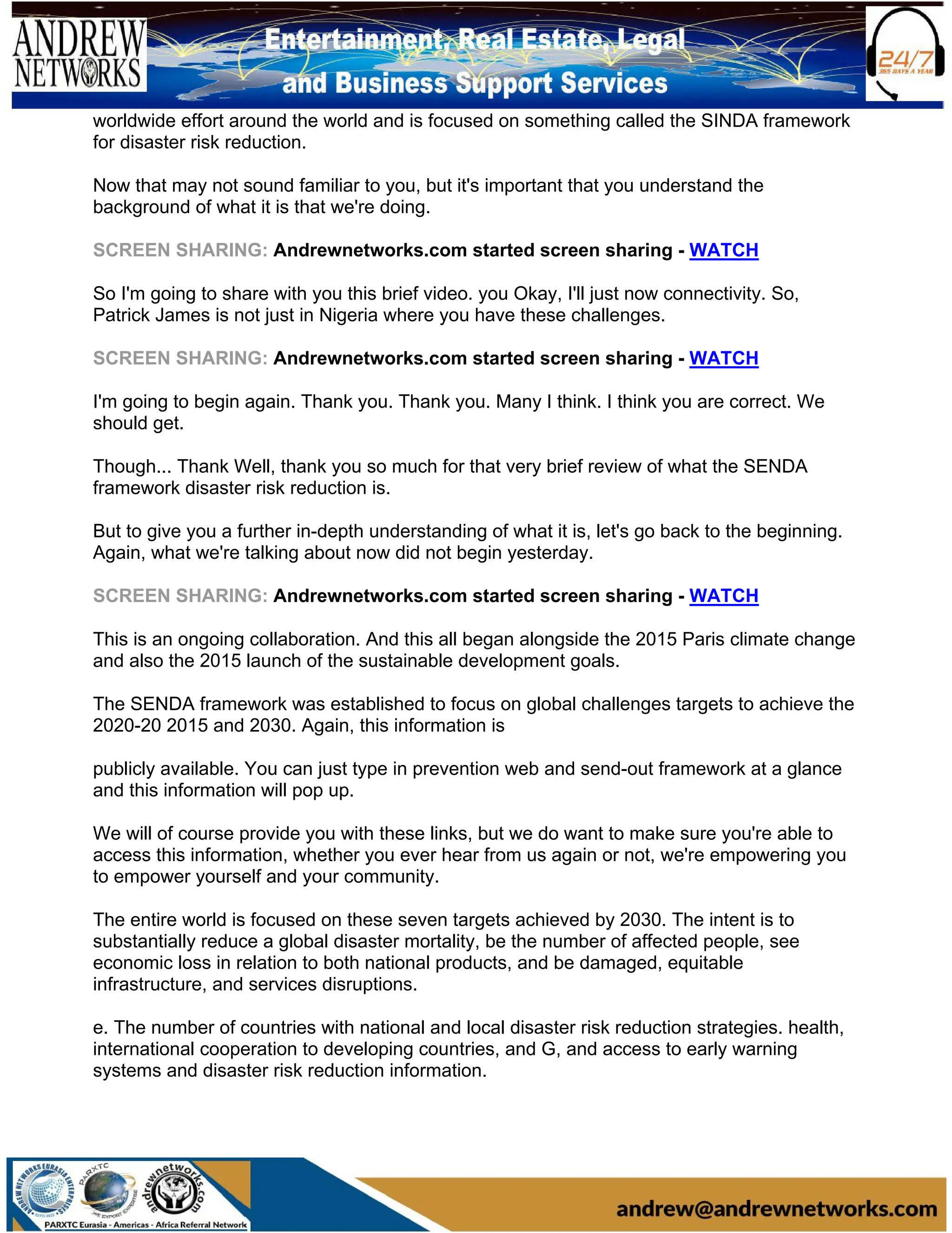 worldwide effort around the world and is focused on something called the SINDA framework
for disaster risk reduction.
Now that may not sound familiar to you, but it's important that you understand the
background of what it is that we're doing.
SCREEN SHARING: Andrewnetworks.com started screen sharing - WATCH
So I'm going to share with you this brief video. you Okay, I'll just now connectivity. So,
Patrick James is not just in Nigeria where you have these challenges.
SCREEN SHARING: Andrewnetworks.com started screen sharing - WATCH
I'm going to begin again. Thank you. Thank you. Many I think. I think you are correct. We
should get.
Though... Thank Well, thank you so much for that very brief review of what the SENDA
framework disaster risk reduction is.
But to give you a further in-depth understanding of what it is, let's go back to the beginning.
Again, what we're talking about now did not begin yesterday.
SCREEN SHARING: Andrewnetworks.com started screen sharing - WATCH
This is an ongoing collaboration. And this all began alongside the 2015 Paris climate change
and also the 2015 launch of the sustainable development goals.
The SENDA framework was established to focus on global challenges targets to achieve the
2020-20 2015 and 2030. Again, this information is
publicly available. You can just type in prevention web and send-out framework at a glance
and this information will pop up.
We will of course provide you with these links, but we do want to make sure you're able to
access this information, whether you ever hear from us again or not, we're empowering you
to empower yourself and your community.
The entire world is focused on these seven targets achieved by 2030. The intent is to
substantially reduce a global disaster mortality, be the number of affected people, see
economic loss in relation to both national products, and be damaged, equitable
infrastructure, and services disruptions.
e. The number of countries with national and local disaster risk reduction strategies. health,
international cooperation to developing countries, and G, and access to early warning
systems and disaster risk reduction information.
 