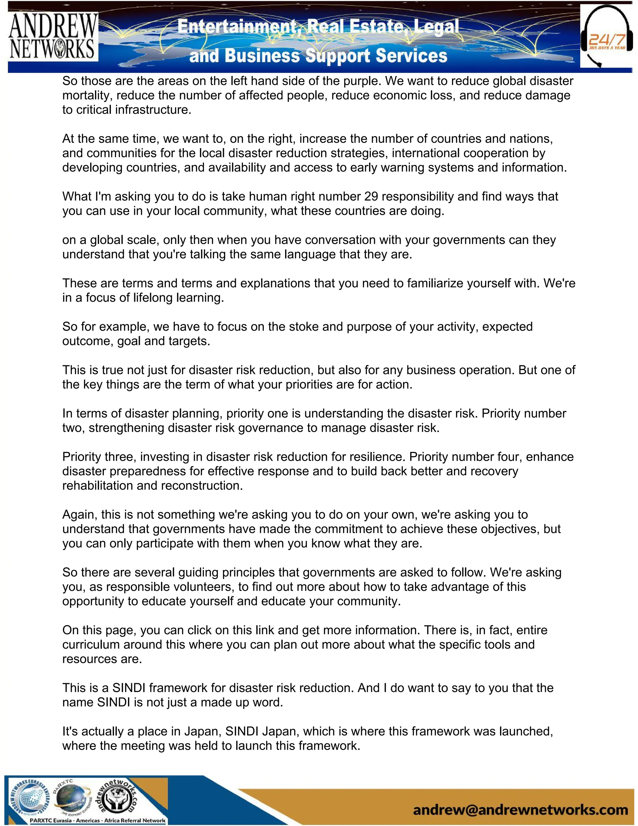 So those are the areas on the left hand side of the purple. We want to reduce global disaster
mortality, reduce the number of affected people, reduce economic loss, and reduce damage
to critical infrastructure.
At the same time, we want to, on the right, increase the number of countries and nations,
and communities for the local disaster reduction strategies, international cooperation by
developing countries, and availability and access to early warning systems and information.
What I'm asking you to do is take human right number 29 responsibility and find ways that
you can use in your local community, what these countries are doing.
on a global scale, only then when you have conversation with your governments can they
understand that you're talking the same language that they are.
These are terms and terms and explanations that you need to familiarize yourself with. We're
in a focus of lifelong learning.
So for example, we have to focus on the stoke and purpose of your activity, expected
outcome, goal and targets.
This is true not just for disaster risk reduction, but also for any business operation. But one of
the key things are the term of what your priorities are for action.
In terms of disaster planning, priority one is understanding the disaster risk. Priority number
two, strengthening disaster risk governance to manage disaster risk.
Priority three, investing in disaster risk reduction for resilience. Priority number four, enhance
disaster preparedness for effective response and to build back better and recovery
rehabilitation and reconstruction.
Again, this is not something we're asking you to do on your own, we're asking you to
understand that governments have made the commitment to achieve these objectives, but
you can only participate with them when you know what they are.
So there are several guiding principles that governments are asked to follow. We're asking
you, as responsible volunteers, to find out more about how to take advantage of this
opportunity to educate yourself and educate your community.
On this page, you can click on this link and get more information. There is, in fact, entire
curriculum around this where you can plan out more about what the specific tools and
resources are.
This is a SINDI framework for disaster risk reduction. And I do want to say to you that the
name SINDI is not just a made up word.
It's actually a place in Japan, SINDI Japan, which is where this framework was launched,
where the meeting was held to launch this framework.
 