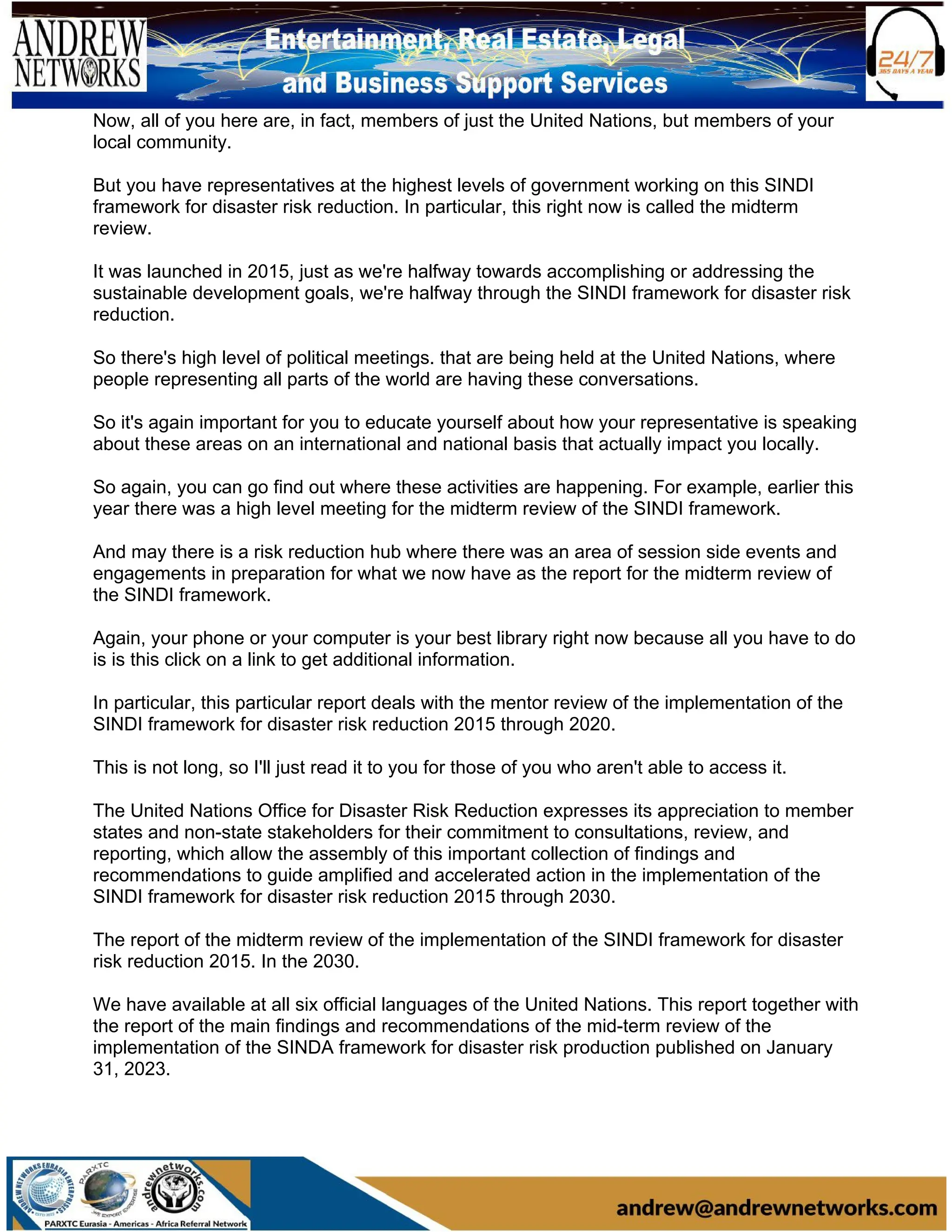 Now, all of you here are, in fact, members of just the United Nations, but members of your
local community.
But you have representatives at the highest levels of government working on this SINDI
framework for disaster risk reduction. In particular, this right now is called the midterm
review.
It was launched in 2015, just as we're halfway towards accomplishing or addressing the
sustainable development goals, we're halfway through the SINDI framework for disaster risk
reduction.
So there's high level of political meetings. that are being held at the United Nations, where
people representing all parts of the world are having these conversations.
So it's again important for you to educate yourself about how your representative is speaking
about these areas on an international and national basis that actually impact you locally.
So again, you can go find out where these activities are happening. For example, earlier this
year there was a high level meeting for the midterm review of the SINDI framework.
And may there is a risk reduction hub where there was an area of session side events and
engagements in preparation for what we now have as the report for the midterm review of
the SINDI framework.
Again, your phone or your computer is your best library right now because all you have to do
is is this click on a link to get additional information.
In particular, this particular report deals with the mentor review of the implementation of the
SINDI framework for disaster risk reduction 2015 through 2020.
This is not long, so I'll just read it to you for those of you who aren't able to access it.
The United Nations Office for Disaster Risk Reduction expresses its appreciation to member
states and non-state stakeholders for their commitment to consultations, review, and
reporting, which allow the assembly of this important collection of findings and
recommendations to guide amplified and accelerated action in the implementation of the
SINDI framework for disaster risk reduction 2015 through 2030.
The report of the midterm review of the implementation of the SINDI framework for disaster
risk reduction 2015. In the 2030.
We have available at all six official languages of the United Nations. This report together with
the report of the main findings and recommendations of the mid-term review of the
implementation of the SINDA framework for disaster risk production published on January
31, 2023.
 