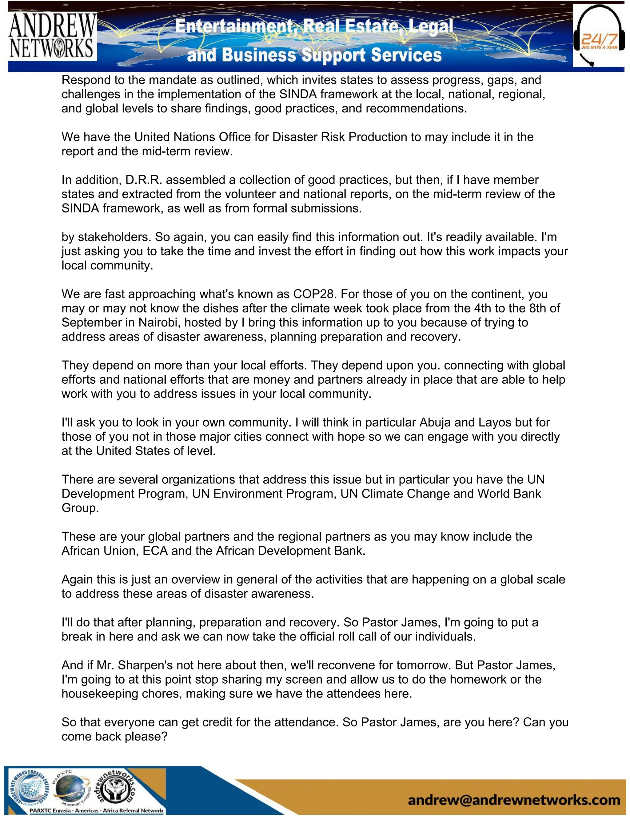 Respond to the mandate as outlined, which invites states to assess progress, gaps, and
challenges in the implementation of the SINDA framework at the local, national, regional,
and global levels to share findings, good practices, and recommendations.
We have the United Nations Office for Disaster Risk Production to may include it in the
report and the mid-term review.
In addition, D.R.R. assembled a collection of good practices, but then, if I have member
states and extracted from the volunteer and national reports, on the mid-term review of the
SINDA framework, as well as from formal submissions.
by stakeholders. So again, you can easily find this information out. It's readily available. I'm
just asking you to take the time and invest the effort in finding out how this work impacts your
local community.
We are fast approaching what's known as COP28. For those of you on the continent, you
may or may not know the dishes after the climate week took place from the 4th to the 8th of
September in Nairobi, hosted by I bring this information up to you because of trying to
address areas of disaster awareness, planning preparation and recovery.
They depend on more than your local efforts. They depend upon you. connecting with global
efforts and national efforts that are money and partners already in place that are able to help
work with you to address issues in your local community.
I'll ask you to look in your own community. I will think in particular Abuja and Layos but for
those of you not in those major cities connect with hope so we can engage with you directly
at the United States of level.
There are several organizations that address this issue but in particular you have the UN
Development Program, UN Environment Program, UN Climate Change and World Bank
Group.
These are your global partners and the regional partners as you may know include the
African Union, ECA and the African Development Bank.
Again this is just an overview in general of the activities that are happening on a global scale
to address these areas of disaster awareness.
I'll do that after planning, preparation and recovery. So Pastor James, I'm going to put a
break in here and ask we can now take the official roll call of our individuals.
And if Mr. Sharpen's not here about then, we'll reconvene for tomorrow. But Pastor James,
I'm going to at this point stop sharing my screen and allow us to do the homework or the
housekeeping chores, making sure we have the attendees here.
So that everyone can get credit for the attendance. So Pastor James, are you here? Can you
come back please?
 