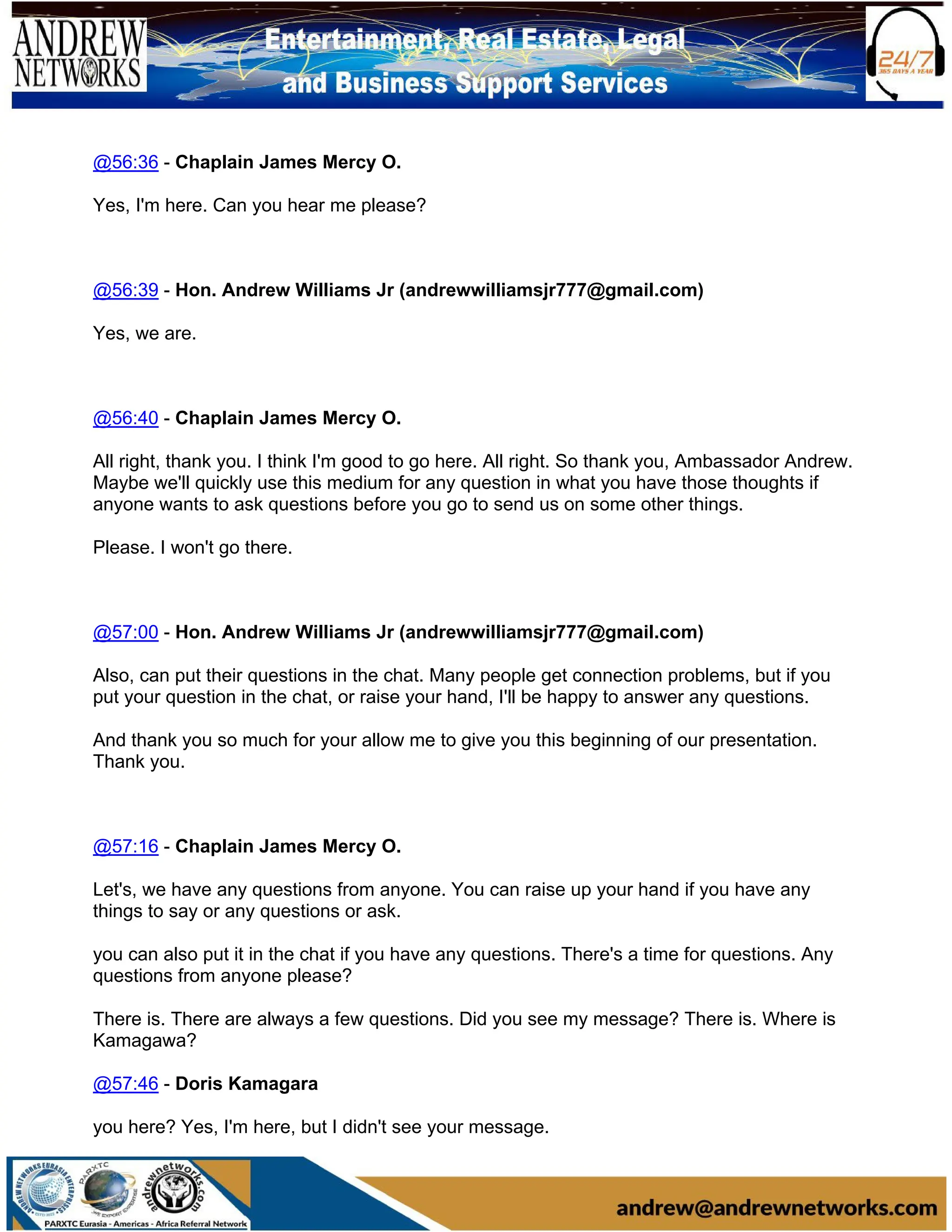 @56:36 - Chaplain James Mercy O.
Yes, I'm here. Can you hear me please?
@56:39 - Hon. Andrew Williams Jr (andrewwilliamsjr777@gmail.com)
Yes, we are.
@56:40 - Chaplain James Mercy O.
All right, thank you. I think I'm good to go here. All right. So thank you, Ambassador Andrew.
Maybe we'll quickly use this medium for any question in what you have those thoughts if
anyone wants to ask questions before you go to send us on some other things.
Please. I won't go there.
@57:00 - Hon. Andrew Williams Jr (andrewwilliamsjr777@gmail.com)
Also, can put their questions in the chat. Many people get connection problems, but if you
put your question in the chat, or raise your hand, I'll be happy to answer any questions.
And thank you so much for your allow me to give you this beginning of our presentation.
Thank you.
@57:16 - Chaplain James Mercy O.
Let's, we have any questions from anyone. You can raise up your hand if you have any
things to say or any questions or ask.
you can also put it in the chat if you have any questions. There's a time for questions. Any
questions from anyone please?
There is. There are always a few questions. Did you see my message? There is. Where is
Kamagawa?
@57:46 - Doris Kamagara
you here? Yes, I'm here, but I didn't see your message.
 
