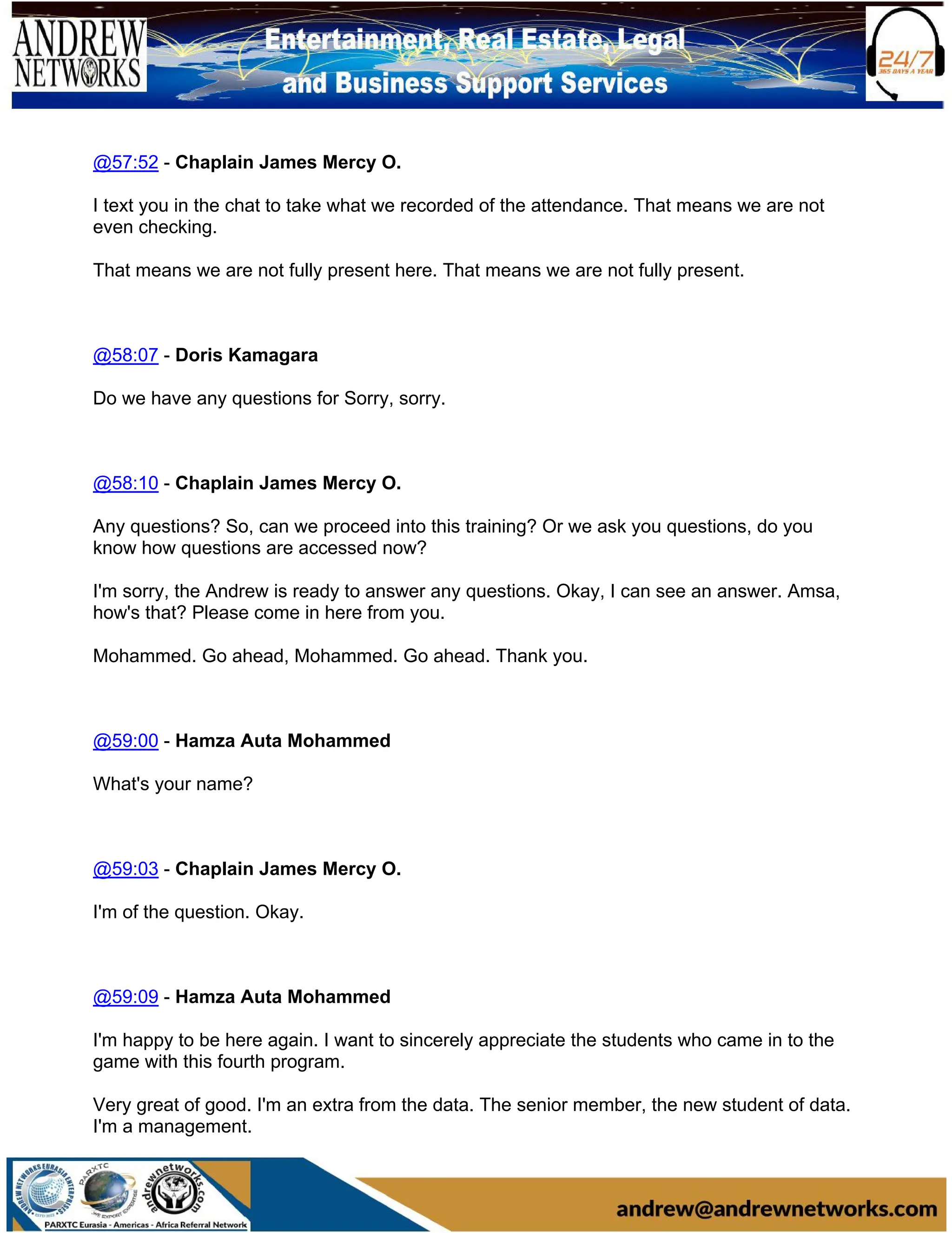 @57:52 - Chaplain James Mercy O.
I text you in the chat to take what we recorded of the attendance. That means we are not
even checking.
That means we are not fully present here. That means we are not fully present.
@58:07 - Doris Kamagara
Do we have any questions for Sorry, sorry.
@58:10 - Chaplain James Mercy O.
Any questions? So, can we proceed into this training? Or we ask you questions, do you
know how questions are accessed now?
I'm sorry, the Andrew is ready to answer any questions. Okay, I can see an answer. Amsa,
how's that? Please come in here from you.
Mohammed. Go ahead, Mohammed. Go ahead. Thank you.
@59:00 - Hamza Auta Mohammed
What's your name?
@59:03 - Chaplain James Mercy O.
I'm of the question. Okay.
@59:09 - Hamza Auta Mohammed
I'm happy to be here again. I want to sincerely appreciate the students who came in to the
game with this fourth program.
Very great of good. I'm an extra from the data. The senior member, the new student of data.
I'm a management.
 