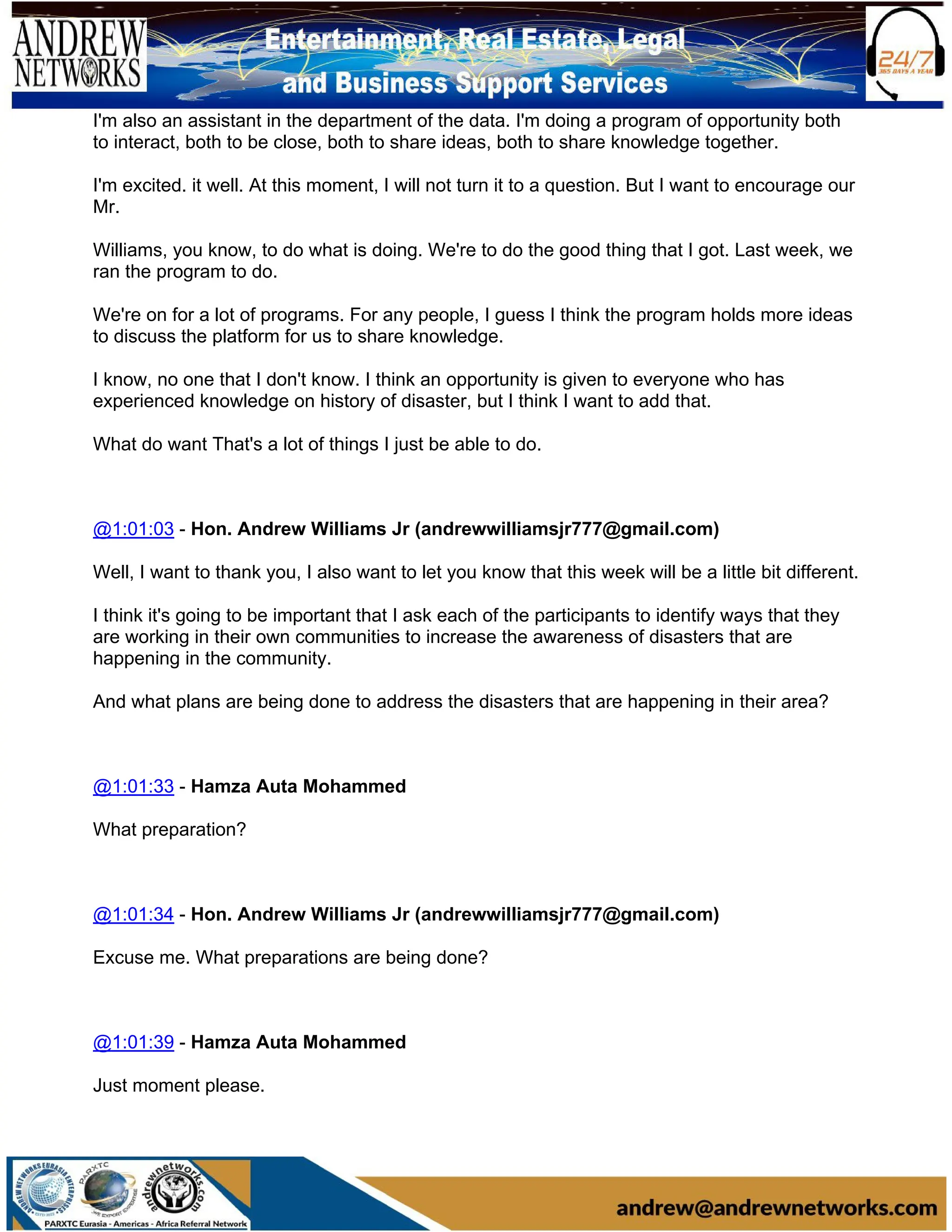 I'm also an assistant in the department of the data. I'm doing a program of opportunity both
to interact, both to be close, both to share ideas, both to share knowledge together.
I'm excited. it well. At this moment, I will not turn it to a question. But I want to encourage our
Mr.
Williams, you know, to do what is doing. We're to do the good thing that I got. Last week, we
ran the program to do.
We're on for a lot of programs. For any people, I guess I think the program holds more ideas
to discuss the platform for us to share knowledge.
I know, no one that I don't know. I think an opportunity is given to everyone who has
experienced knowledge on history of disaster, but I think I want to add that.
What do want That's a lot of things I just be able to do.
@1:01:03 - Hon. Andrew Williams Jr (andrewwilliamsjr777@gmail.com)
Well, I want to thank you, I also want to let you know that this week will be a little bit different.
I think it's going to be important that I ask each of the participants to identify ways that they
are working in their own communities to increase the awareness of disasters that are
happening in the community.
And what plans are being done to address the disasters that are happening in their area?
@1:01:33 - Hamza Auta Mohammed
What preparation?
@1:01:34 - Hon. Andrew Williams Jr (andrewwilliamsjr777@gmail.com)
Excuse me. What preparations are being done?
@1:01:39 - Hamza Auta Mohammed
Just moment please.
 