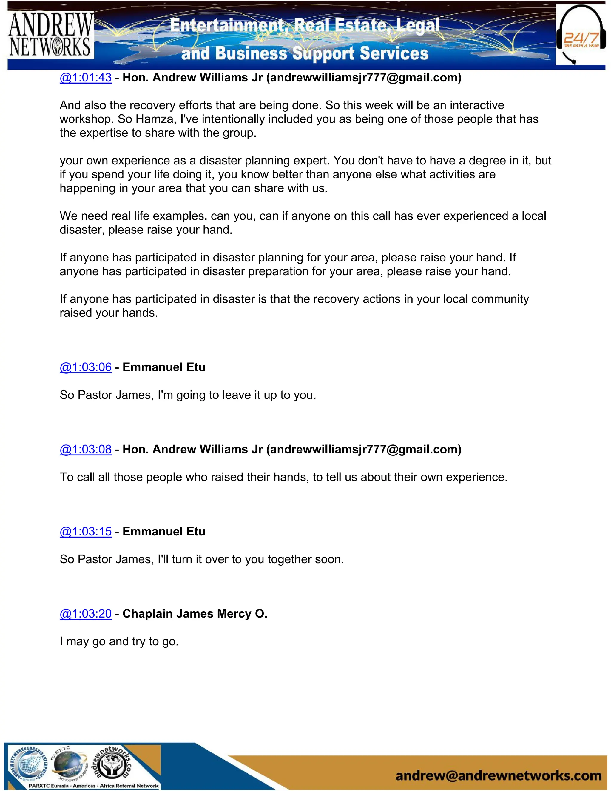 @1:01:43 - Hon. Andrew Williams Jr (andrewwilliamsjr777@gmail.com)
And also the recovery efforts that are being done. So this week will be an interactive
workshop. So Hamza, I've intentionally included you as being one of those people that has
the expertise to share with the group.
your own experience as a disaster planning expert. You don't have to have a degree in it, but
if you spend your life doing it, you know better than anyone else what activities are
happening in your area that you can share with us.
We need real life examples. can you, can if anyone on this call has ever experienced a local
disaster, please raise your hand.
If anyone has participated in disaster planning for your area, please raise your hand. If
anyone has participated in disaster preparation for your area, please raise your hand.
If anyone has participated in disaster is that the recovery actions in your local community
raised your hands.
@1:03:06 - Emmanuel Etu
So Pastor James, I'm going to leave it up to you.
@1:03:08 - Hon. Andrew Williams Jr (andrewwilliamsjr777@gmail.com)
To call all those people who raised their hands, to tell us about their own experience.
@1:03:15 - Emmanuel Etu
So Pastor James, I'll turn it over to you together soon.
@1:03:20 - Chaplain James Mercy O.
I may go and try to go.
 
