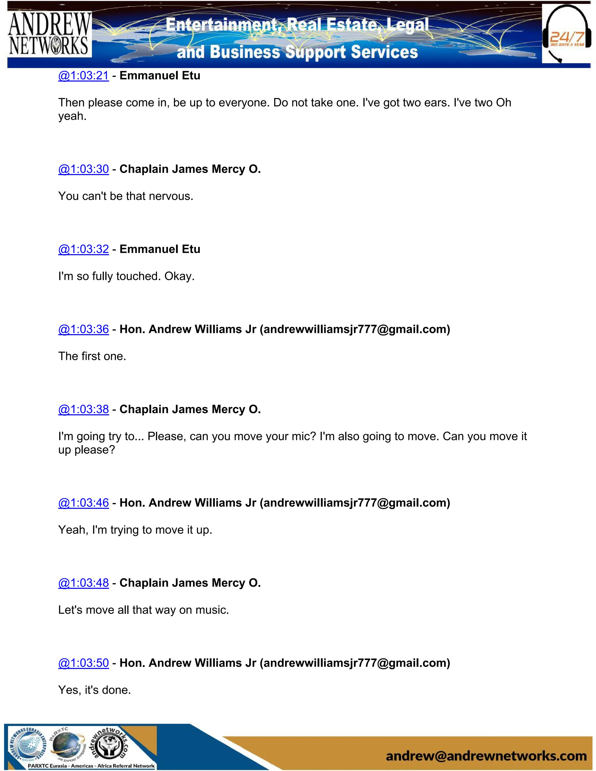@1:03:21 - Emmanuel Etu
Then please come in, be up to everyone. Do not take one. I've got two ears. I've two Oh
yeah.
@1:03:30 - Chaplain James Mercy O.
You can't be that nervous.
@1:03:32 - Emmanuel Etu
I'm so fully touched. Okay.
@1:03:36 - Hon. Andrew Williams Jr (andrewwilliamsjr777@gmail.com)
The first one.
@1:03:38 - Chaplain James Mercy O.
I'm going try to... Please, can you move your mic? I'm also going to move. Can you move it
up please?
@1:03:46 - Hon. Andrew Williams Jr (andrewwilliamsjr777@gmail.com)
Yeah, I'm trying to move it up.
@1:03:48 - Chaplain James Mercy O.
Let's move all that way on music.
@1:03:50 - Hon. Andrew Williams Jr (andrewwilliamsjr777@gmail.com)
Yes, it's done.
 
