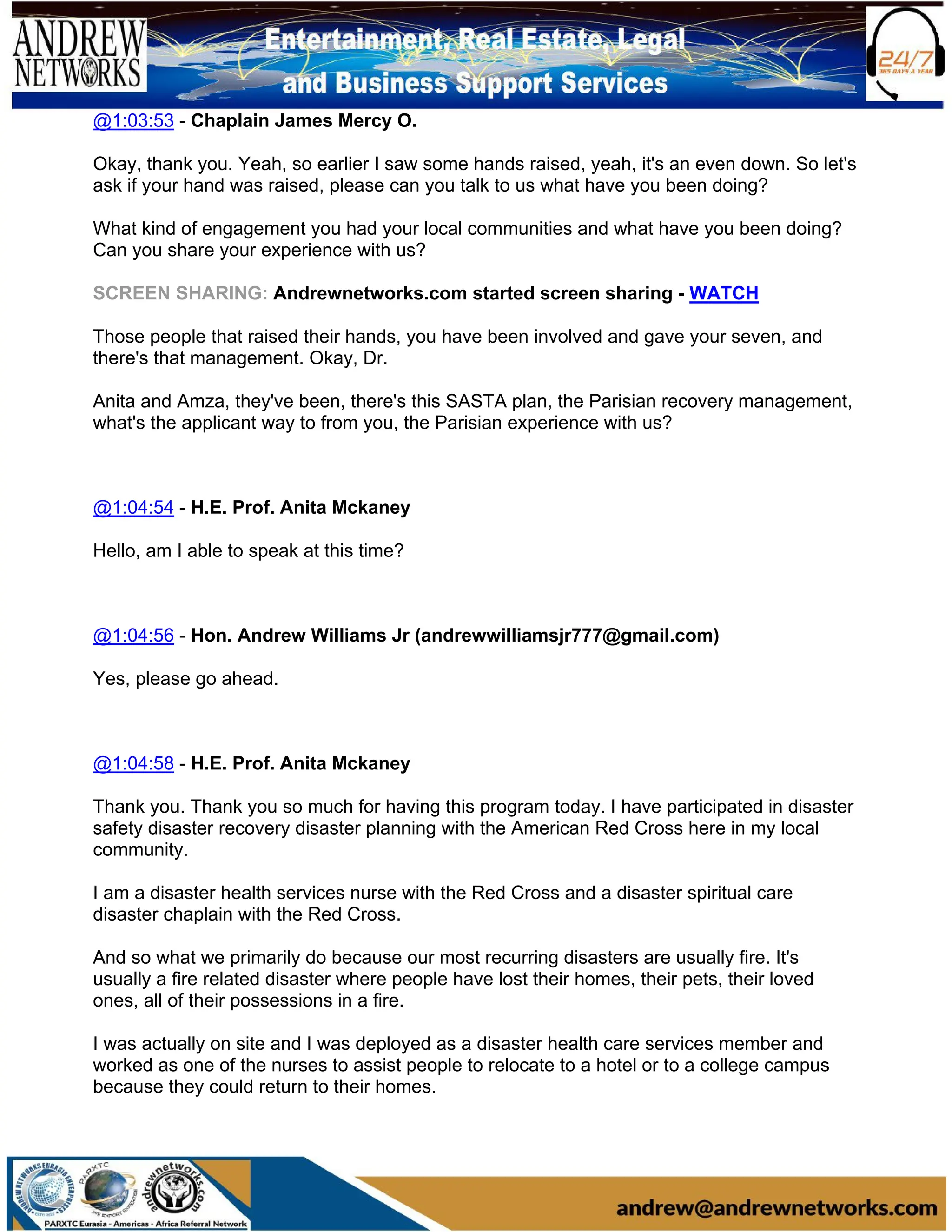 @1:03:53 - Chaplain James Mercy O.
Okay, thank you. Yeah, so earlier I saw some hands raised, yeah, it's an even down. So let's
ask if your hand was raised, please can you talk to us what have you been doing?
What kind of engagement you had your local communities and what have you been doing?
Can you share your experience with us?
SCREEN SHARING: Andrewnetworks.com started screen sharing - WATCH
Those people that raised their hands, you have been involved and gave your seven, and
there's that management. Okay, Dr.
Anita and Amza, they've been, there's this SASTA plan, the Parisian recovery management,
what's the applicant way to from you, the Parisian experience with us?
@1:04:54 - H.E. Prof. Anita Mckaney
Hello, am I able to speak at this time?
@1:04:56 - Hon. Andrew Williams Jr (andrewwilliamsjr777@gmail.com)
Yes, please go ahead.
@1:04:58 - H.E. Prof. Anita Mckaney
Thank you. Thank you so much for having this program today. I have participated in disaster
safety disaster recovery disaster planning with the American Red Cross here in my local
community.
I am a disaster health services nurse with the Red Cross and a disaster spiritual care
disaster chaplain with the Red Cross.
And so what we primarily do because our most recurring disasters are usually fire. It's
usually a fire related disaster where people have lost their homes, their pets, their loved
ones, all of their possessions in a fire.
I was actually on site and I was deployed as a disaster health care services member and
worked as one of the nurses to assist people to relocate to a hotel or to a college campus
because they could return to their homes.
 