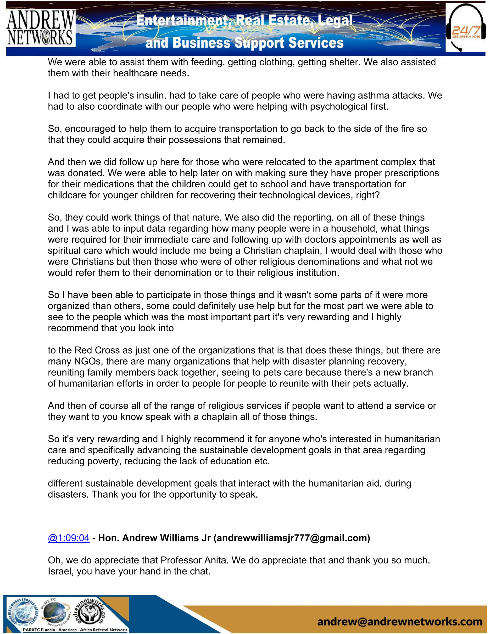 We were able to assist them with feeding. getting clothing, getting shelter. We also assisted
them with their healthcare needs.
I had to get people's insulin. had to take care of people who were having asthma attacks. We
had to also coordinate with our people who were helping with psychological first.
So, encouraged to help them to acquire transportation to go back to the side of the fire so
that they could acquire their possessions that remained.
And then we did follow up here for those who were relocated to the apartment complex that
was donated. We were able to help later on with making sure they have proper prescriptions
for their medications that the children could get to school and have transportation for
childcare for younger children for recovering their technological devices, right?
So, they could work things of that nature. We also did the reporting. on all of these things
and I was able to input data regarding how many people were in a household, what things
were required for their immediate care and following up with doctors appointments as well as
spiritual care which would include me being a Christian chaplain, I would deal with those who
were Christians but then those who were of other religious denominations and what not we
would refer them to their denomination or to their religious institution.
So I have been able to participate in those things and it wasn't some parts of it were more
organized than others, some could definitely use help but for the most part we were able to
see to the people which was the most important part it's very rewarding and I highly
recommend that you look into
to the Red Cross as just one of the organizations that is that does these things, but there are
many NGOs, there are many organizations that help with disaster planning recovery,
reuniting family members back together, seeing to pets care because there's a new branch
of humanitarian efforts in order to people for people to reunite with their pets actually.
And then of course all of the range of religious services if people want to attend a service or
they want to you know speak with a chaplain all of those things.
So it's very rewarding and I highly recommend it for anyone who's interested in humanitarian
care and specifically advancing the sustainable development goals in that area regarding
reducing poverty, reducing the lack of education etc.
different sustainable development goals that interact with the humanitarian aid. during
disasters. Thank you for the opportunity to speak.
@1:09:04 - Hon. Andrew Williams Jr (andrewwilliamsjr777@gmail.com)
Oh, we do appreciate that Professor Anita. We do appreciate that and thank you so much.
Israel, you have your hand in the chat.
 