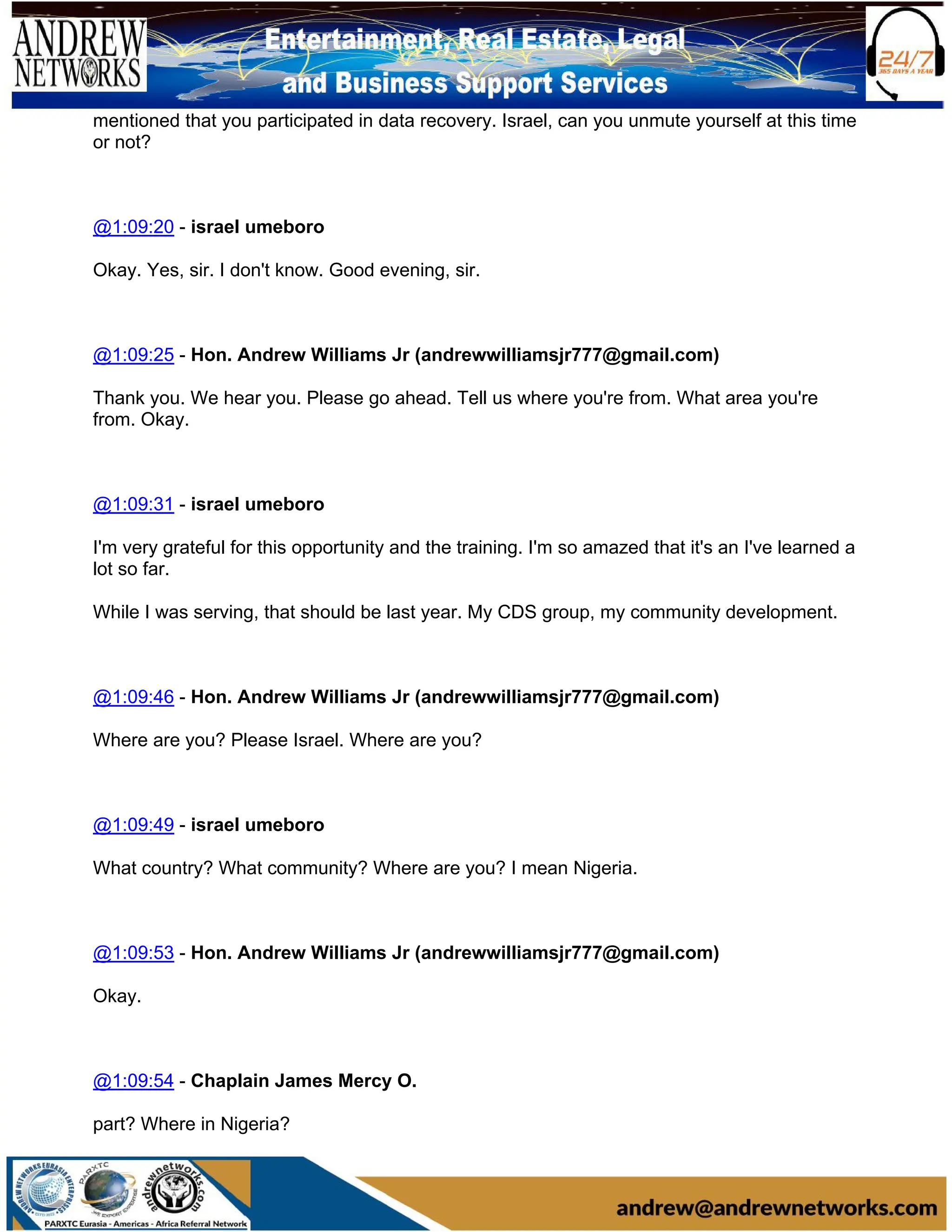 mentioned that you participated in data recovery. Israel, can you unmute yourself at this time
or not?
@1:09:20 - israel umeboro
Okay. Yes, sir. I don't know. Good evening, sir.
@1:09:25 - Hon. Andrew Williams Jr (andrewwilliamsjr777@gmail.com)
Thank you. We hear you. Please go ahead. Tell us where you're from. What area you're
from. Okay.
@1:09:31 - israel umeboro
I'm very grateful for this opportunity and the training. I'm so amazed that it's an I've learned a
lot so far.
While I was serving, that should be last year. My CDS group, my community development.
@1:09:46 - Hon. Andrew Williams Jr (andrewwilliamsjr777@gmail.com)
Where are you? Please Israel. Where are you?
@1:09:49 - israel umeboro
What country? What community? Where are you? I mean Nigeria.
@1:09:53 - Hon. Andrew Williams Jr (andrewwilliamsjr777@gmail.com)
Okay.
@1:09:54 - Chaplain James Mercy O.
part? Where in Nigeria?
 