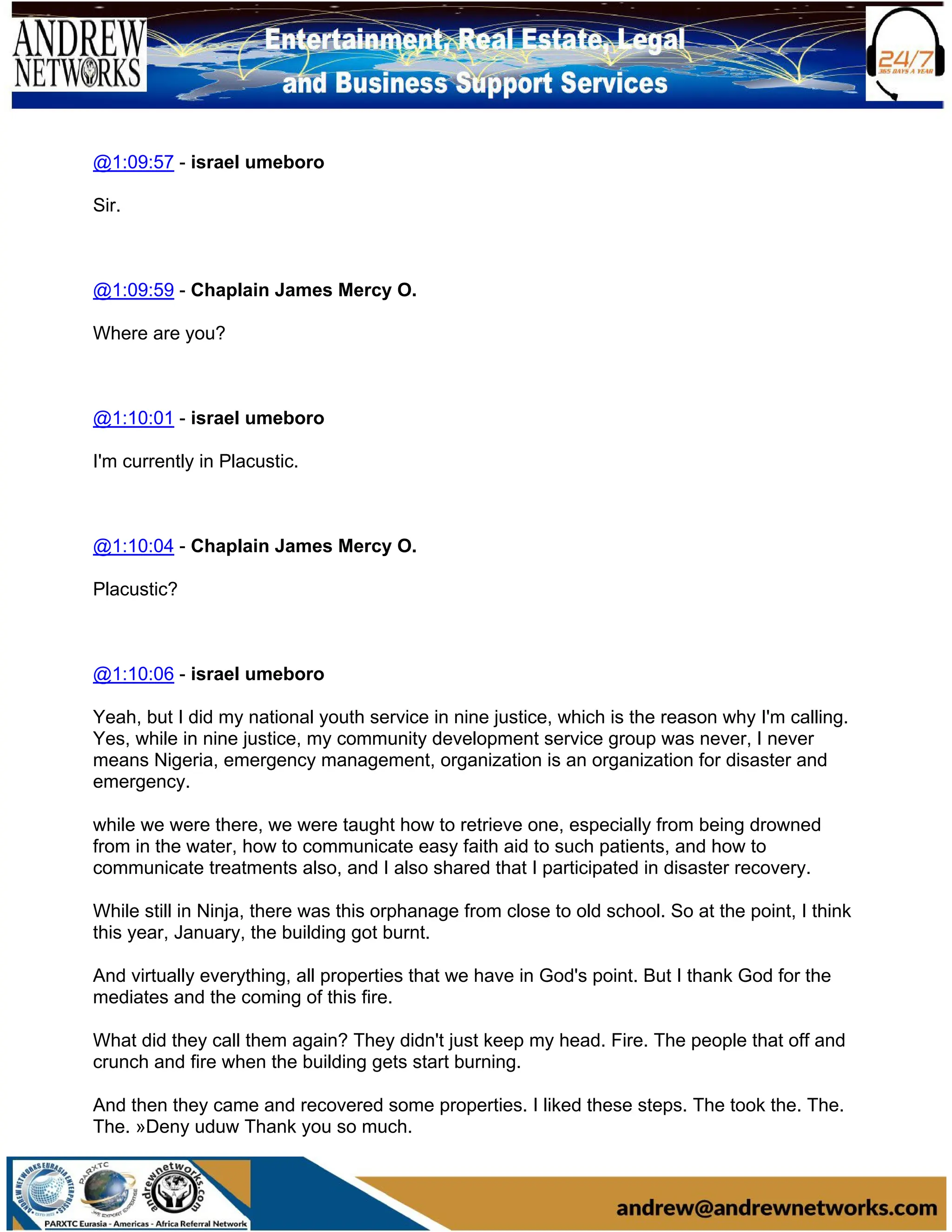 @1:09:57 - israel umeboro
Sir.
@1:09:59 - Chaplain James Mercy O.
Where are you?
@1:10:01 - israel umeboro
I'm currently in Placustic.
@1:10:04 - Chaplain James Mercy O.
Placustic?
@1:10:06 - israel umeboro
Yeah, but I did my national youth service in nine justice, which is the reason why I'm calling.
Yes, while in nine justice, my community development service group was never, I never
means Nigeria, emergency management, organization is an organization for disaster and
emergency.
while we were there, we were taught how to retrieve one, especially from being drowned
from in the water, how to communicate easy faith aid to such patients, and how to
communicate treatments also, and I also shared that I participated in disaster recovery.
While still in Ninja, there was this orphanage from close to old school. So at the point, I think
this year, January, the building got burnt.
And virtually everything, all properties that we have in God's point. But I thank God for the
mediates and the coming of this fire.
What did they call them again? They didn't just keep my head. Fire. The people that off and
crunch and fire when the building gets start burning.
And then they came and recovered some properties. I liked these steps. The took the. The.
The. »Deny uduw Thank you so much.
 