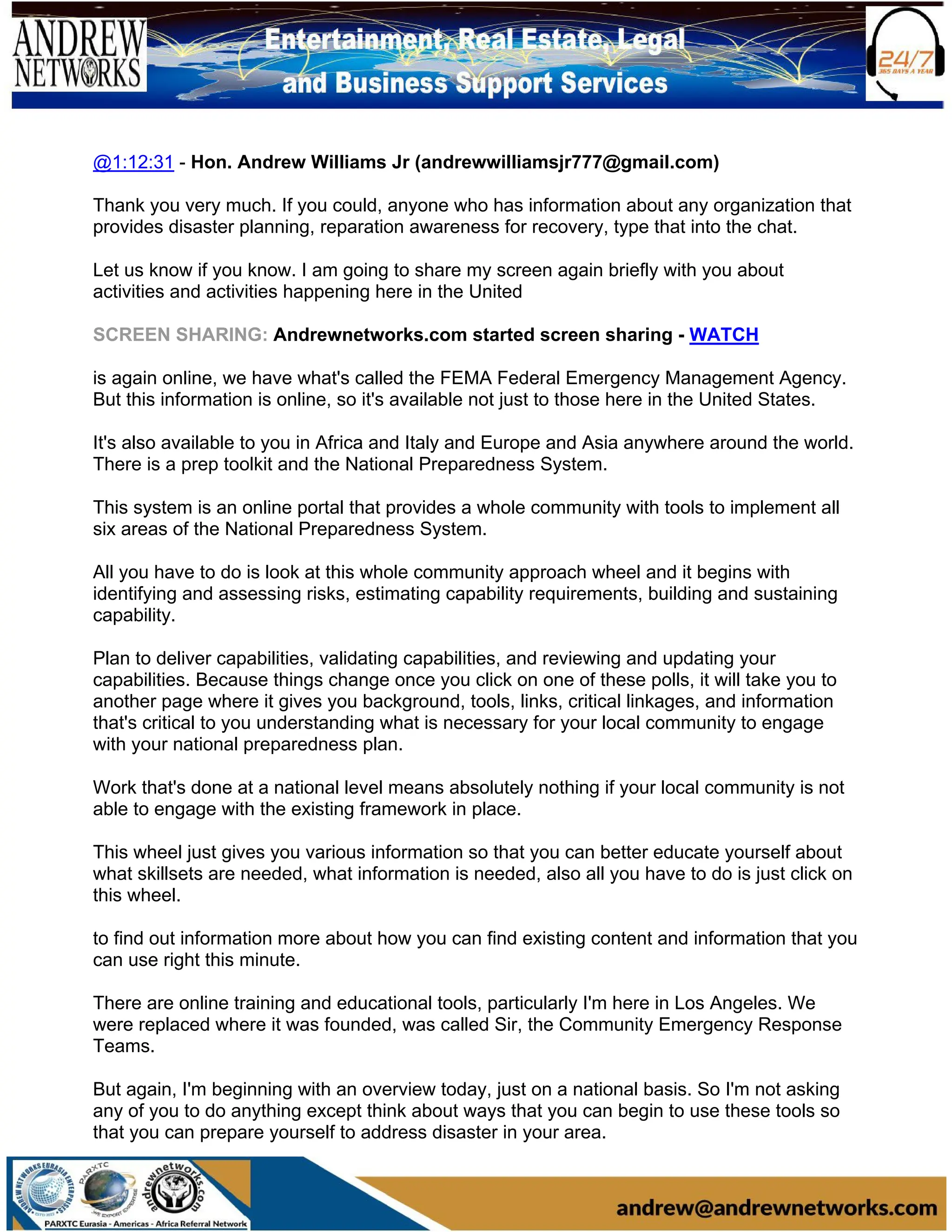 @1:12:31 - Hon. Andrew Williams Jr (andrewwilliamsjr777@gmail.com)
Thank you very much. If you could, anyone who has information about any organization that
provides disaster planning, reparation awareness for recovery, type that into the chat.
Let us know if you know. I am going to share my screen again briefly with you about
activities and activities happening here in the United
SCREEN SHARING: Andrewnetworks.com started screen sharing - WATCH
is again online, we have what's called the FEMA Federal Emergency Management Agency.
But this information is online, so it's available not just to those here in the United States.
It's also available to you in Africa and Italy and Europe and Asia anywhere around the world.
There is a prep toolkit and the National Preparedness System.
This system is an online portal that provides a whole community with tools to implement all
six areas of the National Preparedness System.
All you have to do is look at this whole community approach wheel and it begins with
identifying and assessing risks, estimating capability requirements, building and sustaining
capability.
Plan to deliver capabilities, validating capabilities, and reviewing and updating your
capabilities. Because things change once you click on one of these polls, it will take you to
another page where it gives you background, tools, links, critical linkages, and information
that's critical to you understanding what is necessary for your local community to engage
with your national preparedness plan.
Work that's done at a national level means absolutely nothing if your local community is not
able to engage with the existing framework in place.
This wheel just gives you various information so that you can better educate yourself about
what skillsets are needed, what information is needed, also all you have to do is just click on
this wheel.
to find out information more about how you can find existing content and information that you
can use right this minute.
There are online training and educational tools, particularly I'm here in Los Angeles. We
were replaced where it was founded, was called Sir, the Community Emergency Response
Teams.
But again, I'm beginning with an overview today, just on a national basis. So I'm not asking
any of you to do anything except think about ways that you can begin to use these tools so
that you can prepare yourself to address disaster in your area.
 