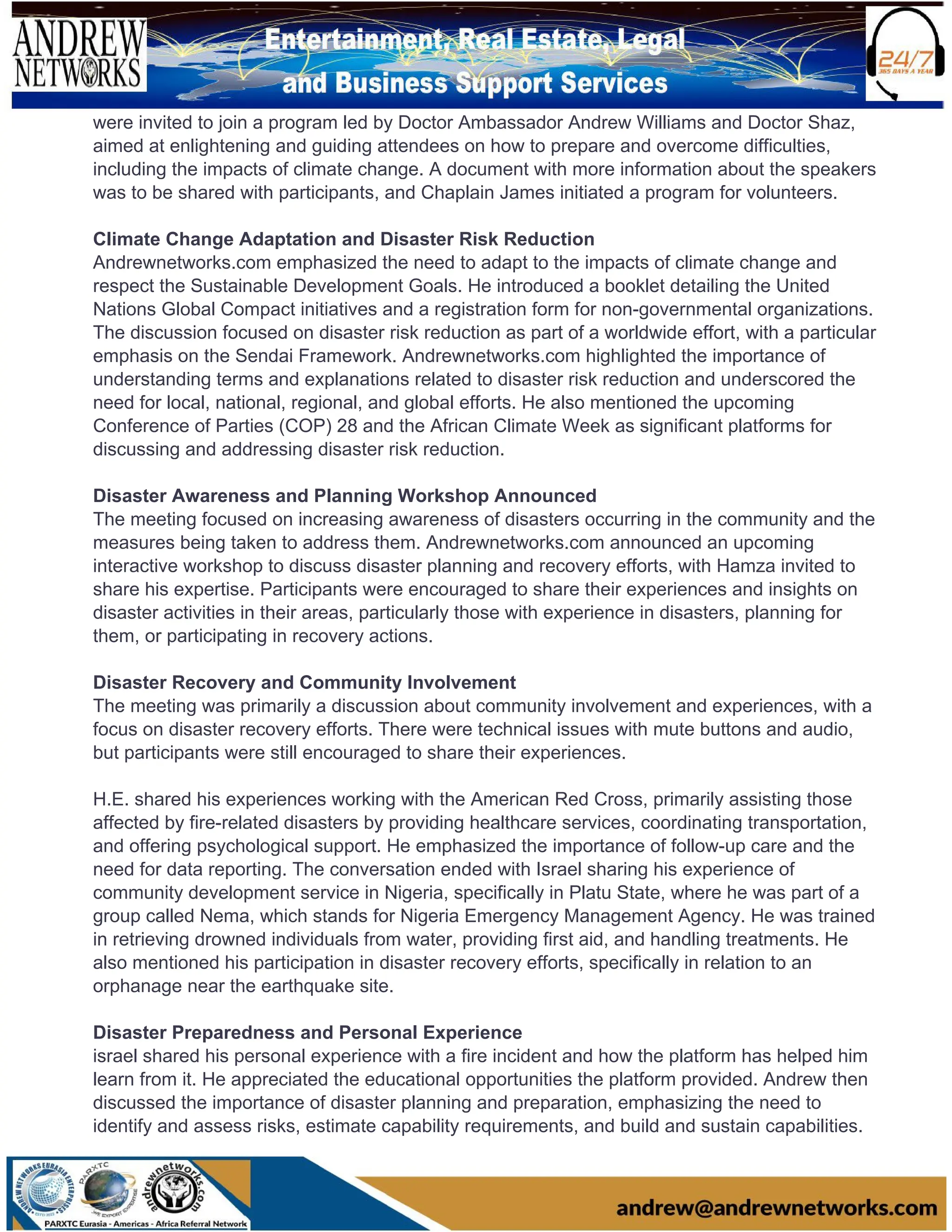 were invited to join a program led by Doctor Ambassador Andrew Williams and Doctor Shaz,
aimed at enlightening and guiding attendees on how to prepare and overcome difficulties,
including the impacts of climate change. A document with more information about the speakers
was to be shared with participants, and Chaplain James initiated a program for volunteers.
Climate Change Adaptation and Disaster Risk Reduction
Andrewnetworks.com emphasized the need to adapt to the impacts of climate change and
respect the Sustainable Development Goals. He introduced a booklet detailing the United
Nations Global Compact initiatives and a registration form for non-governmental organizations.
The discussion focused on disaster risk reduction as part of a worldwide effort, with a particular
emphasis on the Sendai Framework. Andrewnetworks.com highlighted the importance of
understanding terms and explanations related to disaster risk reduction and underscored the
need for local, national, regional, and global efforts. He also mentioned the upcoming
Conference of Parties (COP) 28 and the African Climate Week as significant platforms for
discussing and addressing disaster risk reduction.
Disaster Awareness and Planning Workshop Announced
The meeting focused on increasing awareness of disasters occurring in the community and the
measures being taken to address them. Andrewnetworks.com announced an upcoming
interactive workshop to discuss disaster planning and recovery efforts, with Hamza invited to
share his expertise. Participants were encouraged to share their experiences and insights on
disaster activities in their areas, particularly those with experience in disasters, planning for
them, or participating in recovery actions.
Disaster Recovery and Community Involvement
The meeting was primarily a discussion about community involvement and experiences, with a
focus on disaster recovery efforts. There were technical issues with mute buttons and audio,
but participants were still encouraged to share their experiences.
H.E. shared his experiences working with the American Red Cross, primarily assisting those
affected by fire-related disasters by providing healthcare services, coordinating transportation,
and offering psychological support. He emphasized the importance of follow-up care and the
need for data reporting. The conversation ended with Israel sharing his experience of
community development service in Nigeria, specifically in Platu State, where he was part of a
group called Nema, which stands for Nigeria Emergency Management Agency. He was trained
in retrieving drowned individuals from water, providing first aid, and handling treatments. He
also mentioned his participation in disaster recovery efforts, specifically in relation to an
orphanage near the earthquake site.
Disaster Preparedness and Personal Experience
israel shared his personal experience with a fire incident and how the platform has helped him
learn from it. He appreciated the educational opportunities the platform provided. Andrew then
discussed the importance of disaster planning and preparation, emphasizing the need to
identify and assess risks, estimate capability requirements, and build and sustain capabilities.
 