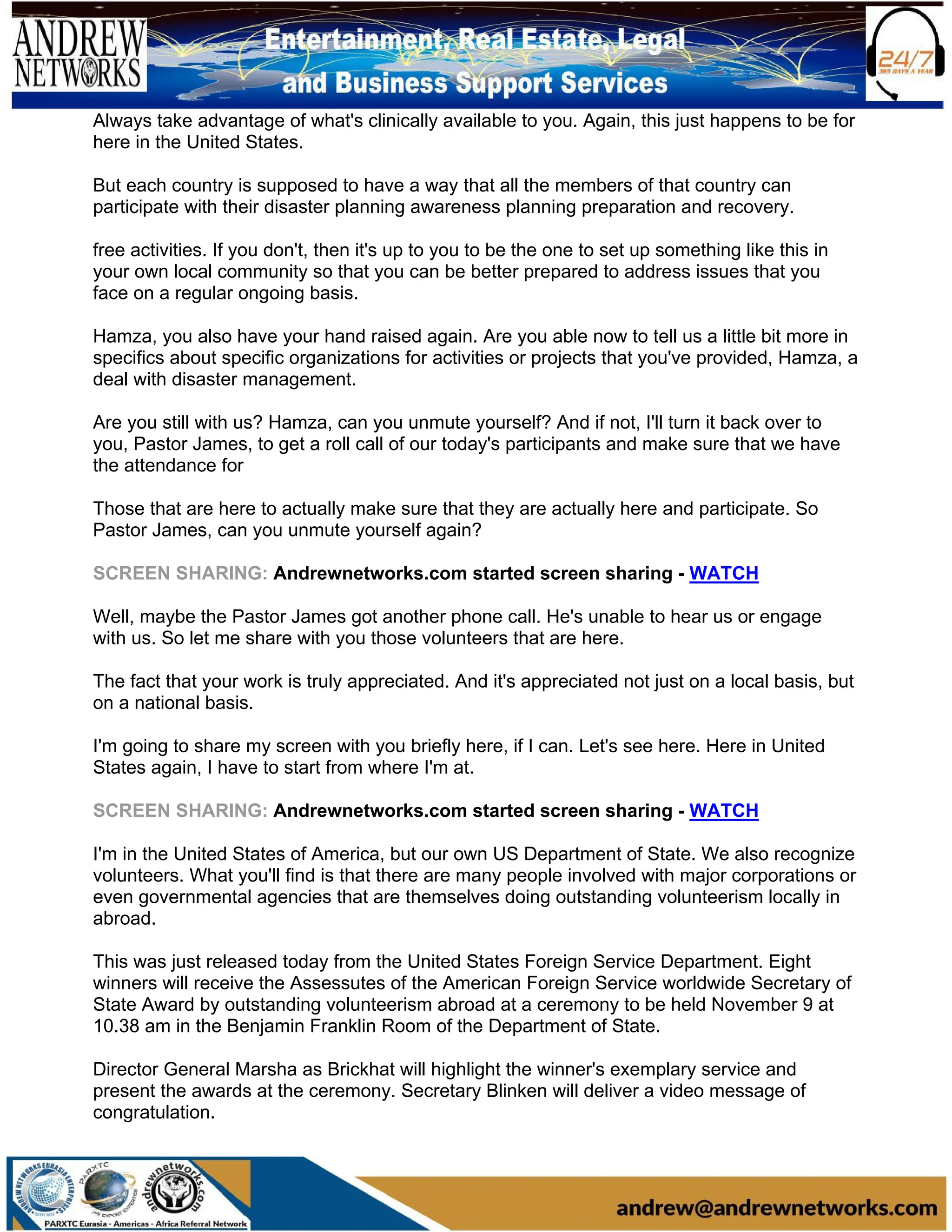 Always take advantage of what's clinically available to you. Again, this just happens to be for
here in the United States.
But each country is supposed to have a way that all the members of that country can
participate with their disaster planning awareness planning preparation and recovery.
free activities. If you don't, then it's up to you to be the one to set up something like this in
your own local community so that you can be better prepared to address issues that you
face on a regular ongoing basis.
Hamza, you also have your hand raised again. Are you able now to tell us a little bit more in
specifics about specific organizations for activities or projects that you've provided, Hamza, a
deal with disaster management.
Are you still with us? Hamza, can you unmute yourself? And if not, I'll turn it back over to
you, Pastor James, to get a roll call of our today's participants and make sure that we have
the attendance for
Those that are here to actually make sure that they are actually here and participate. So
Pastor James, can you unmute yourself again?
SCREEN SHARING: Andrewnetworks.com started screen sharing - WATCH
Well, maybe the Pastor James got another phone call. He's unable to hear us or engage
with us. So let me share with you those volunteers that are here.
The fact that your work is truly appreciated. And it's appreciated not just on a local basis, but
on a national basis.
I'm going to share my screen with you briefly here, if I can. Let's see here. Here in United
States again, I have to start from where I'm at.
SCREEN SHARING: Andrewnetworks.com started screen sharing - WATCH
I'm in the United States of America, but our own US Department of State. We also recognize
volunteers. What you'll find is that there are many people involved with major corporations or
even governmental agencies that are themselves doing outstanding volunteerism locally in
abroad.
This was just released today from the United States Foreign Service Department. Eight
winners will receive the Assessutes of the American Foreign Service worldwide Secretary of
State Award by outstanding volunteerism abroad at a ceremony to be held November 9 at
10.38 am in the Benjamin Franklin Room of the Department of State.
Director General Marsha as Brickhat will highlight the winner's exemplary service and
present the awards at the ceremony. Secretary Blinken will deliver a video message of
congratulation.
 