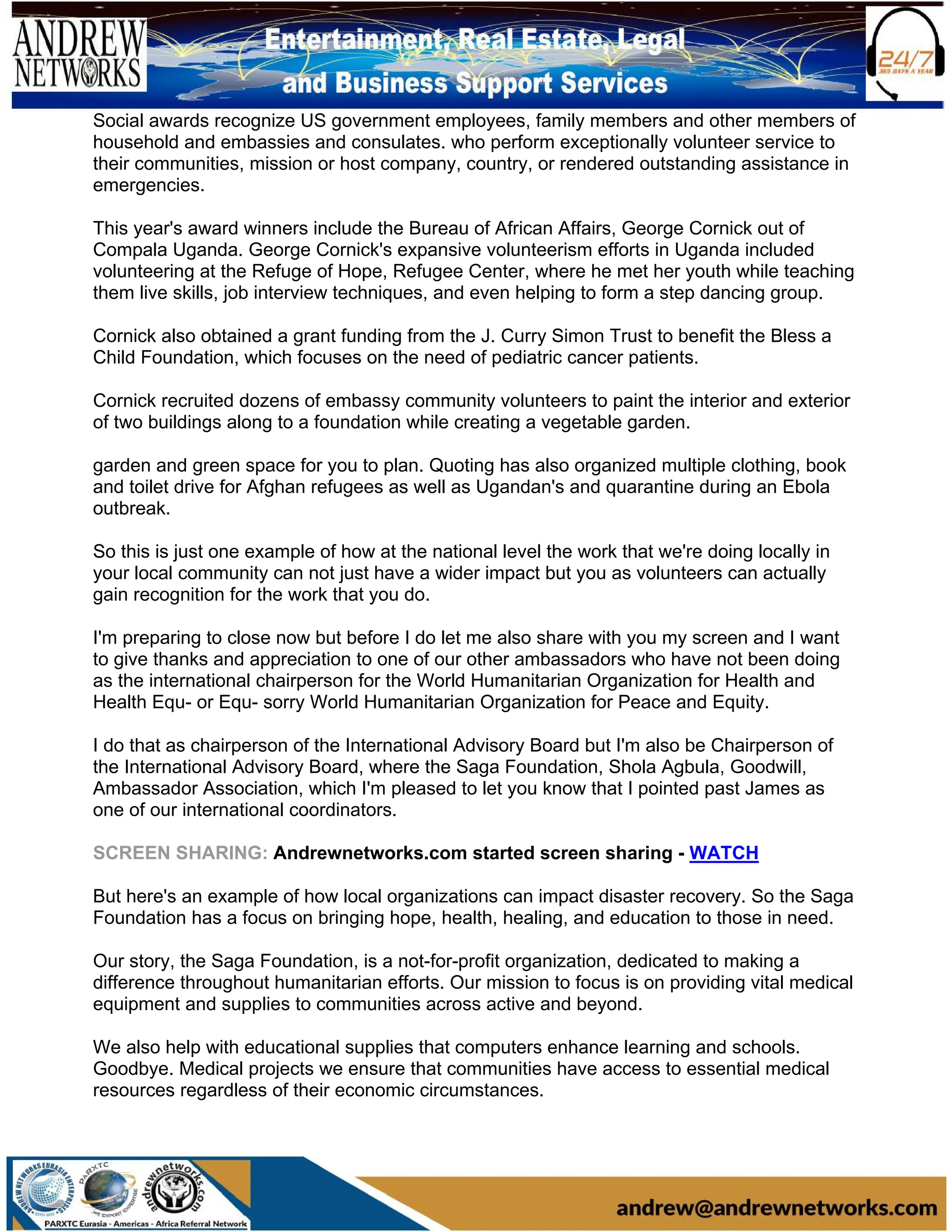 Social awards recognize US government employees, family members and other members of
household and embassies and consulates. who perform exceptionally volunteer service to
their communities, mission or host company, country, or rendered outstanding assistance in
emergencies.
This year's award winners include the Bureau of African Affairs, George Cornick out of
Compala Uganda. George Cornick's expansive volunteerism efforts in Uganda included
volunteering at the Refuge of Hope, Refugee Center, where he met her youth while teaching
them live skills, job interview techniques, and even helping to form a step dancing group.
Cornick also obtained a grant funding from the J. Curry Simon Trust to benefit the Bless a
Child Foundation, which focuses on the need of pediatric cancer patients.
Cornick recruited dozens of embassy community volunteers to paint the interior and exterior
of two buildings along to a foundation while creating a vegetable garden.
garden and green space for you to plan. Quoting has also organized multiple clothing, book
and toilet drive for Afghan refugees as well as Ugandan's and quarantine during an Ebola
outbreak.
So this is just one example of how at the national level the work that we're doing locally in
your local community can not just have a wider impact but you as volunteers can actually
gain recognition for the work that you do.
I'm preparing to close now but before I do let me also share with you my screen and I want
to give thanks and appreciation to one of our other ambassadors who have not been doing
as the international chairperson for the World Humanitarian Organization for Health and
Health Equ- or Equ- sorry World Humanitarian Organization for Peace and Equity.
I do that as chairperson of the International Advisory Board but I'm also be Chairperson of
the International Advisory Board, where the Saga Foundation, Shola Agbula, Goodwill,
Ambassador Association, which I'm pleased to let you know that I pointed past James as
one of our international coordinators.
SCREEN SHARING: Andrewnetworks.com started screen sharing - WATCH
But here's an example of how local organizations can impact disaster recovery. So the Saga
Foundation has a focus on bringing hope, health, healing, and education to those in need.
Our story, the Saga Foundation, is a not-for-profit organization, dedicated to making a
difference throughout humanitarian efforts. Our mission to focus is on providing vital medical
equipment and supplies to communities across active and beyond.
We also help with educational supplies that computers enhance learning and schools.
Goodbye. Medical projects we ensure that communities have access to essential medical
resources regardless of their economic circumstances.
 