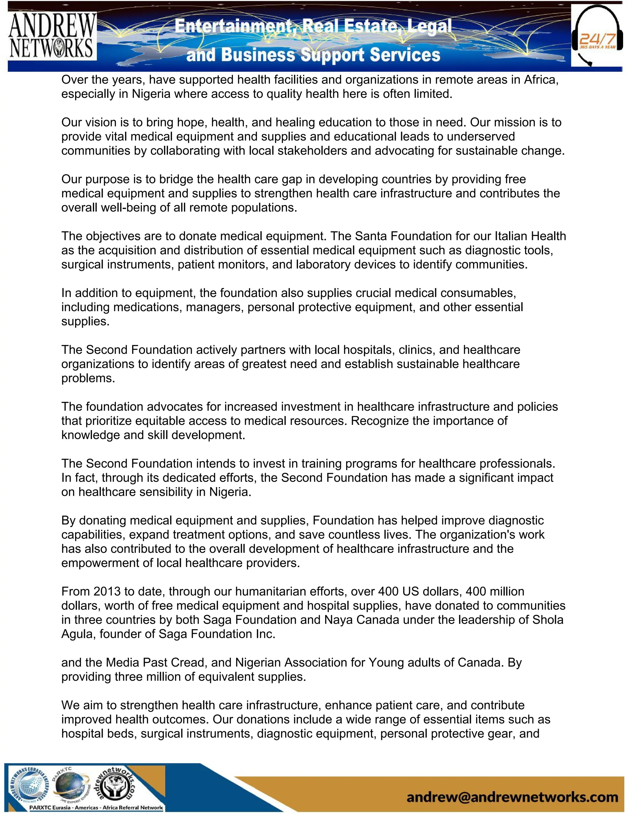 Over the years, have supported health facilities and organizations in remote areas in Africa,
especially in Nigeria where access to quality health here is often limited.
Our vision is to bring hope, health, and healing education to those in need. Our mission is to
provide vital medical equipment and supplies and educational leads to underserved
communities by collaborating with local stakeholders and advocating for sustainable change.
Our purpose is to bridge the health care gap in developing countries by providing free
medical equipment and supplies to strengthen health care infrastructure and contributes the
overall well-being of all remote populations.
The objectives are to donate medical equipment. The Santa Foundation for our Italian Health
as the acquisition and distribution of essential medical equipment such as diagnostic tools,
surgical instruments, patient monitors, and laboratory devices to identify communities.
In addition to equipment, the foundation also supplies crucial medical consumables,
including medications, managers, personal protective equipment, and other essential
supplies.
The Second Foundation actively partners with local hospitals, clinics, and healthcare
organizations to identify areas of greatest need and establish sustainable healthcare
problems.
The foundation advocates for increased investment in healthcare infrastructure and policies
that prioritize equitable access to medical resources. Recognize the importance of
knowledge and skill development.
The Second Foundation intends to invest in training programs for healthcare professionals.
In fact, through its dedicated efforts, the Second Foundation has made a significant impact
on healthcare sensibility in Nigeria.
By donating medical equipment and supplies, Foundation has helped improve diagnostic
capabilities, expand treatment options, and save countless lives. The organization's work
has also contributed to the overall development of healthcare infrastructure and the
empowerment of local healthcare providers.
From 2013 to date, through our humanitarian efforts, over 400 US dollars, 400 million
dollars, worth of free medical equipment and hospital supplies, have donated to communities
in three countries by both Saga Foundation and Naya Canada under the leadership of Shola
Agula, founder of Saga Foundation Inc.
and the Media Past Cread, and Nigerian Association for Young adults of Canada. By
providing three million of equivalent supplies.
We aim to strengthen health care infrastructure, enhance patient care, and contribute
improved health outcomes. Our donations include a wide range of essential items such as
hospital beds, surgical instruments, diagnostic equipment, personal protective gear, and
 