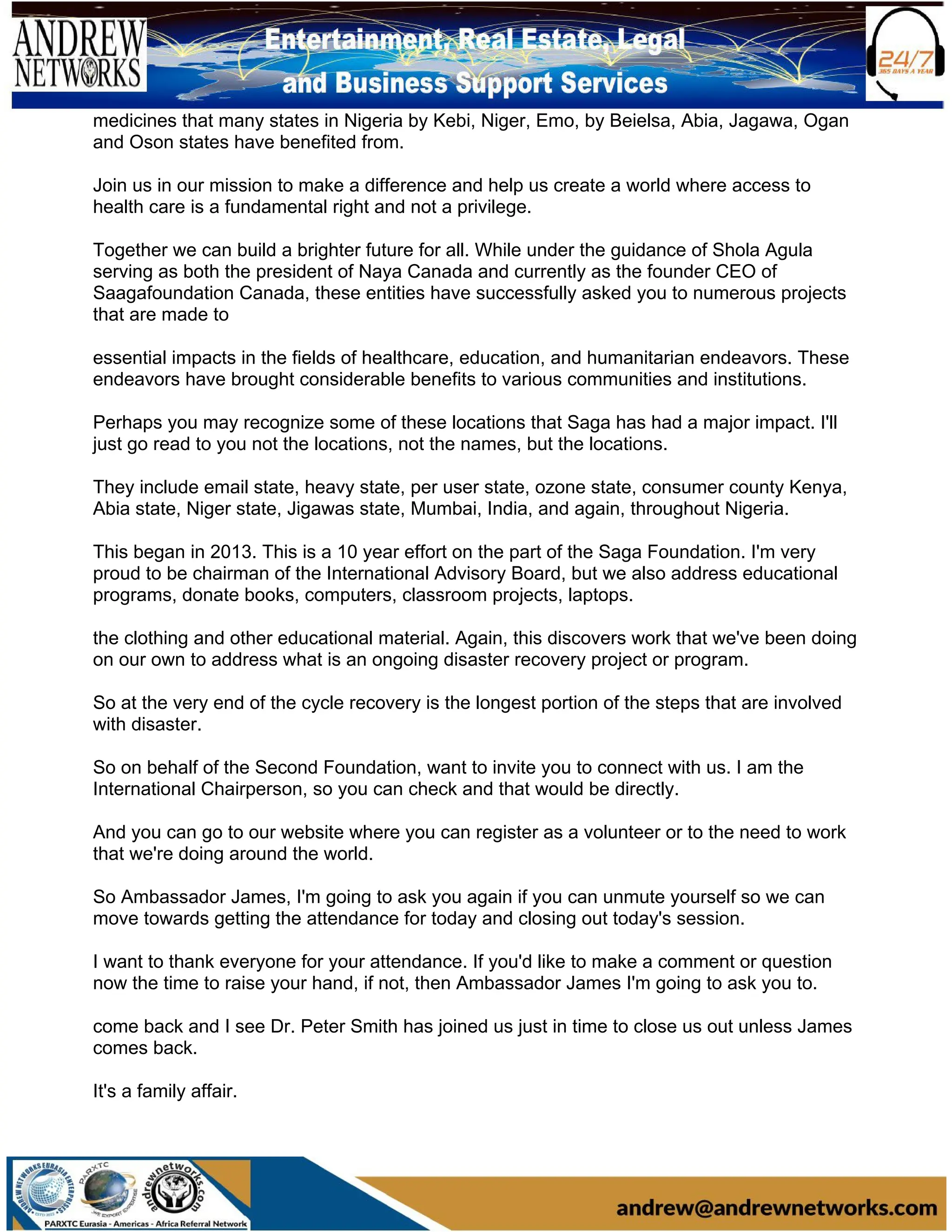 medicines that many states in Nigeria by Kebi, Niger, Emo, by Beielsa, Abia, Jagawa, Ogan
and Oson states have benefited from.
Join us in our mission to make a difference and help us create a world where access to
health care is a fundamental right and not a privilege.
Together we can build a brighter future for all. While under the guidance of Shola Agula
serving as both the president of Naya Canada and currently as the founder CEO of
Saagafoundation Canada, these entities have successfully asked you to numerous projects
that are made to
essential impacts in the fields of healthcare, education, and humanitarian endeavors. These
endeavors have brought considerable benefits to various communities and institutions.
Perhaps you may recognize some of these locations that Saga has had a major impact. I'll
just go read to you not the locations, not the names, but the locations.
They include email state, heavy state, per user state, ozone state, consumer county Kenya,
Abia state, Niger state, Jigawas state, Mumbai, India, and again, throughout Nigeria.
This began in 2013. This is a 10 year effort on the part of the Saga Foundation. I'm very
proud to be chairman of the International Advisory Board, but we also address educational
programs, donate books, computers, classroom projects, laptops.
the clothing and other educational material. Again, this discovers work that we've been doing
on our own to address what is an ongoing disaster recovery project or program.
So at the very end of the cycle recovery is the longest portion of the steps that are involved
with disaster.
So on behalf of the Second Foundation, want to invite you to connect with us. I am the
International Chairperson, so you can check and that would be directly.
And you can go to our website where you can register as a volunteer or to the need to work
that we're doing around the world.
So Ambassador James, I'm going to ask you again if you can unmute yourself so we can
move towards getting the attendance for today and closing out today's session.
I want to thank everyone for your attendance. If you'd like to make a comment or question
now the time to raise your hand, if not, then Ambassador James I'm going to ask you to.
come back and I see Dr. Peter Smith has joined us just in time to close us out unless James
comes back.
It's a family affair.
 