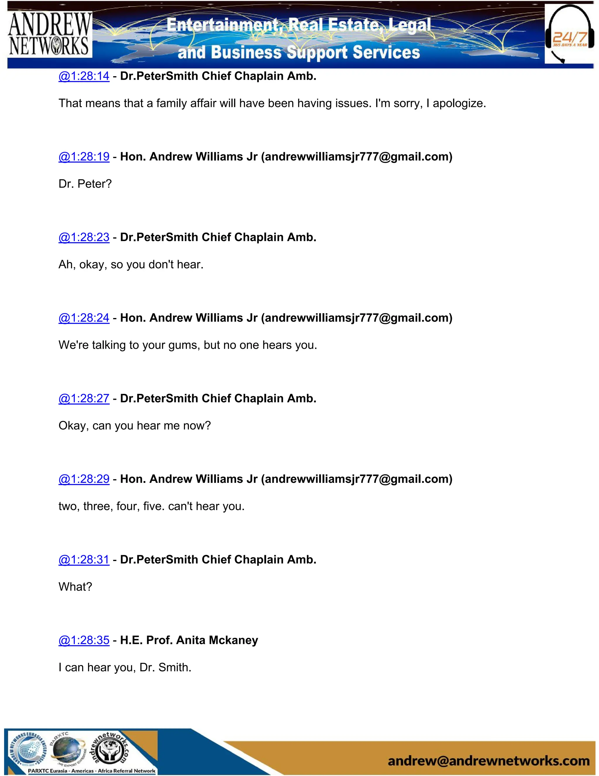 @1:28:14 - Dr.PeterSmith Chief Chaplain Amb.
That means that a family affair will have been having issues. I'm sorry, I apologize.
@1:28:19 - Hon. Andrew Williams Jr (andrewwilliamsjr777@gmail.com)
Dr. Peter?
@1:28:23 - Dr.PeterSmith Chief Chaplain Amb.
Ah, okay, so you don't hear.
@1:28:24 - Hon. Andrew Williams Jr (andrewwilliamsjr777@gmail.com)
We're talking to your gums, but no one hears you.
@1:28:27 - Dr.PeterSmith Chief Chaplain Amb.
Okay, can you hear me now?
@1:28:29 - Hon. Andrew Williams Jr (andrewwilliamsjr777@gmail.com)
two, three, four, five. can't hear you.
@1:28:31 - Dr.PeterSmith Chief Chaplain Amb.
What?
@1:28:35 - H.E. Prof. Anita Mckaney
I can hear you, Dr. Smith.
 