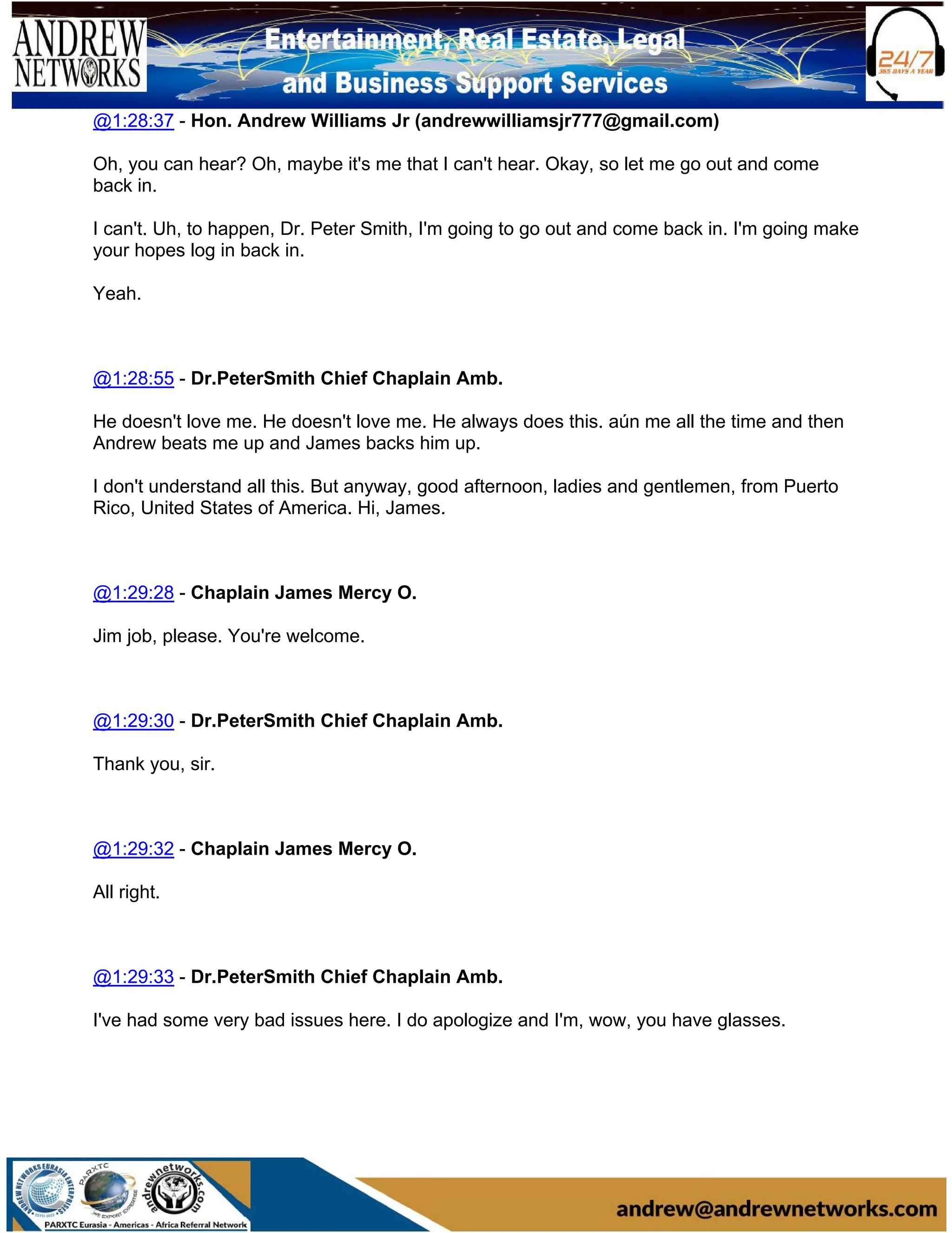 @1:28:37 - Hon. Andrew Williams Jr (andrewwilliamsjr777@gmail.com)
Oh, you can hear? Oh, maybe it's me that I can't hear. Okay, so let me go out and come
back in.
I can't. Uh, to happen, Dr. Peter Smith, I'm going to go out and come back in. I'm going make
your hopes log in back in.
Yeah.
@1:28:55 - Dr.PeterSmith Chief Chaplain Amb.
He doesn't love me. He doesn't love me. He always does this. aún me all the time and then
Andrew beats me up and James backs him up.
I don't understand all this. But anyway, good afternoon, ladies and gentlemen, from Puerto
Rico, United States of America. Hi, James.
@1:29:28 - Chaplain James Mercy O.
Jim job, please. You're welcome.
@1:29:30 - Dr.PeterSmith Chief Chaplain Amb.
Thank you, sir.
@1:29:32 - Chaplain James Mercy O.
All right.
@1:29:33 - Dr.PeterSmith Chief Chaplain Amb.
I've had some very bad issues here. I do apologize and I'm, wow, you have glasses.
 