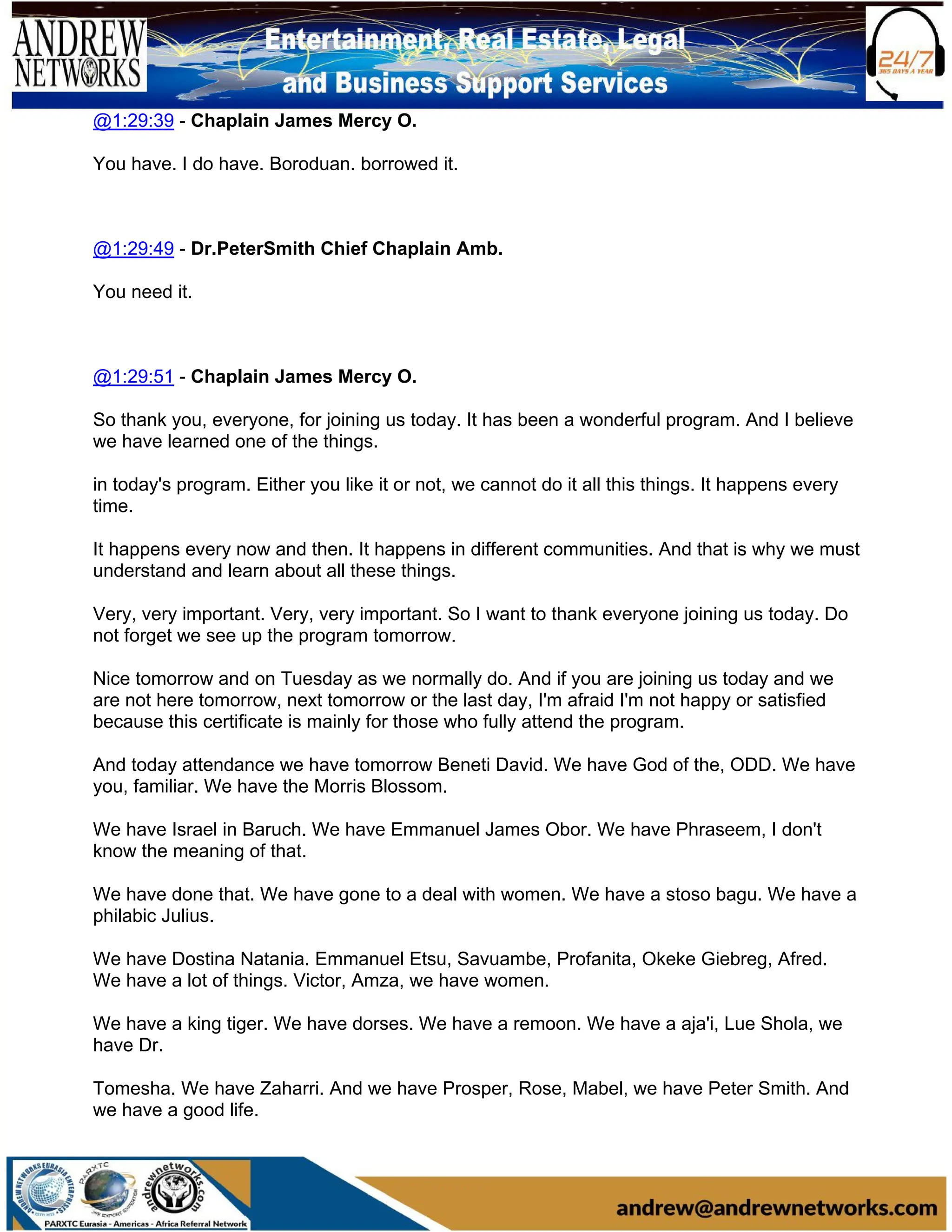 @1:29:39 - Chaplain James Mercy O.
You have. I do have. Boroduan. borrowed it.
@1:29:49 - Dr.PeterSmith Chief Chaplain Amb.
You need it.
@1:29:51 - Chaplain James Mercy O.
So thank you, everyone, for joining us today. It has been a wonderful program. And I believe
we have learned one of the things.
in today's program. Either you like it or not, we cannot do it all this things. It happens every
time.
It happens every now and then. It happens in different communities. And that is why we must
understand and learn about all these things.
Very, very important. Very, very important. So I want to thank everyone joining us today. Do
not forget we see up the program tomorrow.
Nice tomorrow and on Tuesday as we normally do. And if you are joining us today and we
are not here tomorrow, next tomorrow or the last day, I'm afraid I'm not happy or satisfied
because this certificate is mainly for those who fully attend the program.
And today attendance we have tomorrow Beneti David. We have God of the, ODD. We have
you, familiar. We have the Morris Blossom.
We have Israel in Baruch. We have Emmanuel James Obor. We have Phraseem, I don't
know the meaning of that.
We have done that. We have gone to a deal with women. We have a stoso bagu. We have a
philabic Julius.
We have Dostina Natania. Emmanuel Etsu, Savuambe, Profanita, Okeke Giebreg, Afred.
We have a lot of things. Victor, Amza, we have women.
We have a king tiger. We have dorses. We have a remoon. We have a aja'i, Lue Shola, we
have Dr.
Tomesha. We have Zaharri. And we have Prosper, Rose, Mabel, we have Peter Smith. And
we have a good life.
 
