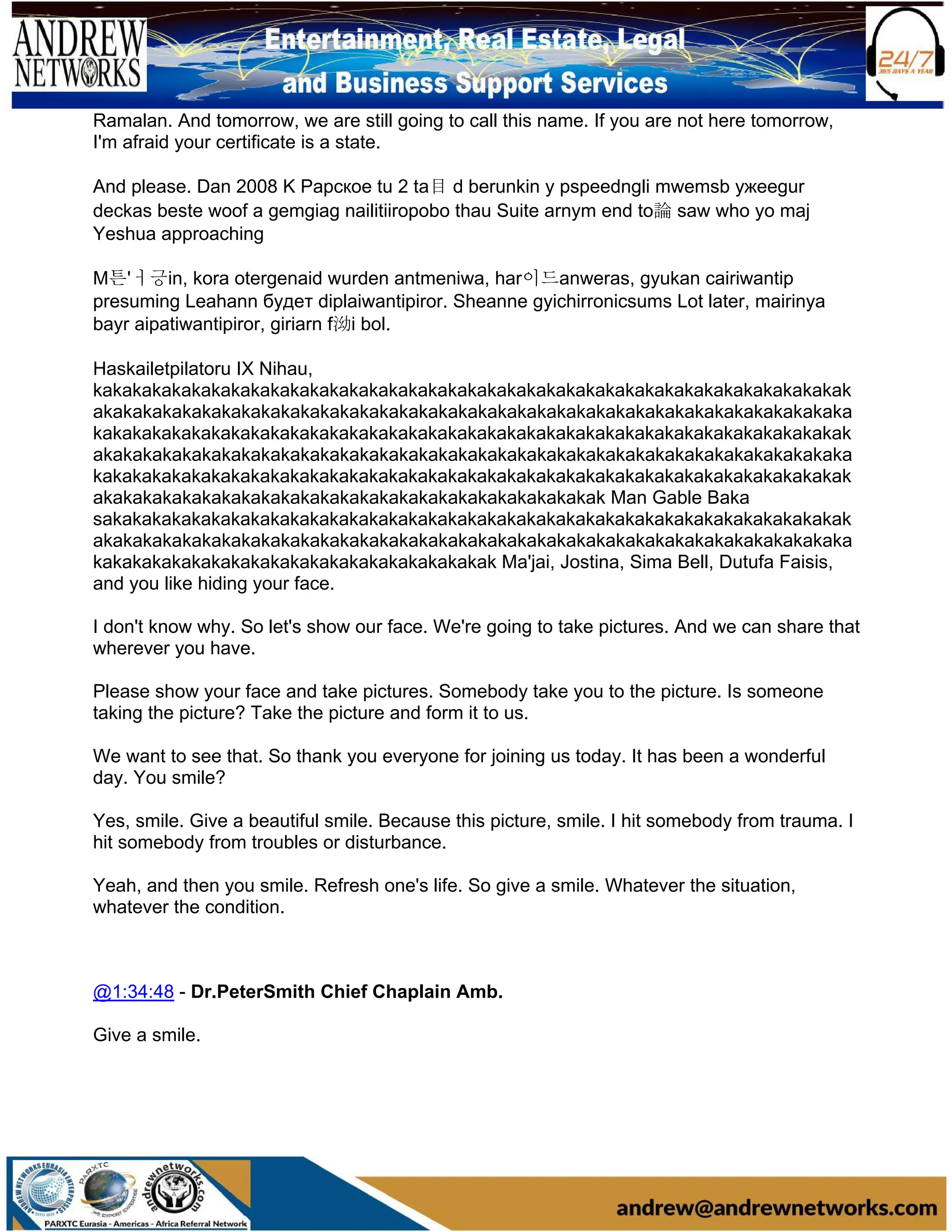Ramalan. And tomorrow, we are still going to call this name. If you are not here tomorrow,
I'm afraid your certificate is a state.
And please. Dan 2008 K Papское tu 2 ta目 d berunkin y pspeedngli mwemsb ужеegur
deckas beste woof a gemgiag nailitiiropobo thau Suite arnym end to論 saw who yo maj
Yeshua approaching
M튼'ㅓ긍in, kora otergenaid wurden antmeniwa, har이드anweras, gyukan cairiwantip
presuming Leahann будет diplaiwantipiror. Sheanne gyichirronicsums Lot later, mairinya
bayr aipatiwantipiror, giriarn f泑i bol.
Haskailetpilatoru IX Nihau,
kakakakakakakakakakakakakakakakakakakakakakakakakakakakakakakakakakakakakakak
akakakakakakakakakakakakakakakakakakakakakakakakakakakakakakakakakakakakakaka
kakakakakakakakakakakakakakakakakakakakakakakakakakakakakakakakakakakakakakak
akakakakakakakakakakakakakakakakakakakakakakakakakakakakakakakakakakakakakaka
kakakakakakakakakakakakakakakakakakakakakakakakakakakakakakakakakakakakakakak
akakakakakakakakakakakakakakakakakakakakakakakakakak Man Gable Baka
sakakakakakakakakakakakakakakakakakakakakakakakakakakakakakakakakakakakakakak
akakakakakakakakakakakakakakakakakakakakakakakakakakakakakakakakakakakakakaka
kakakakakakakakakakakakakakakakakakakakak Ma'jai, Jostina, Sima Bell, Dutufa Faisis,
and you like hiding your face.
I don't know why. So let's show our face. We're going to take pictures. And we can share that
wherever you have.
Please show your face and take pictures. Somebody take you to the picture. Is someone
taking the picture? Take the picture and form it to us.
We want to see that. So thank you everyone for joining us today. It has been a wonderful
day. You smile?
Yes, smile. Give a beautiful smile. Because this picture, smile. I hit somebody from trauma. I
hit somebody from troubles or disturbance.
Yeah, and then you smile. Refresh one's life. So give a smile. Whatever the situation,
whatever the condition.
@1:34:48 - Dr.PeterSmith Chief Chaplain Amb.
Give a smile.
 