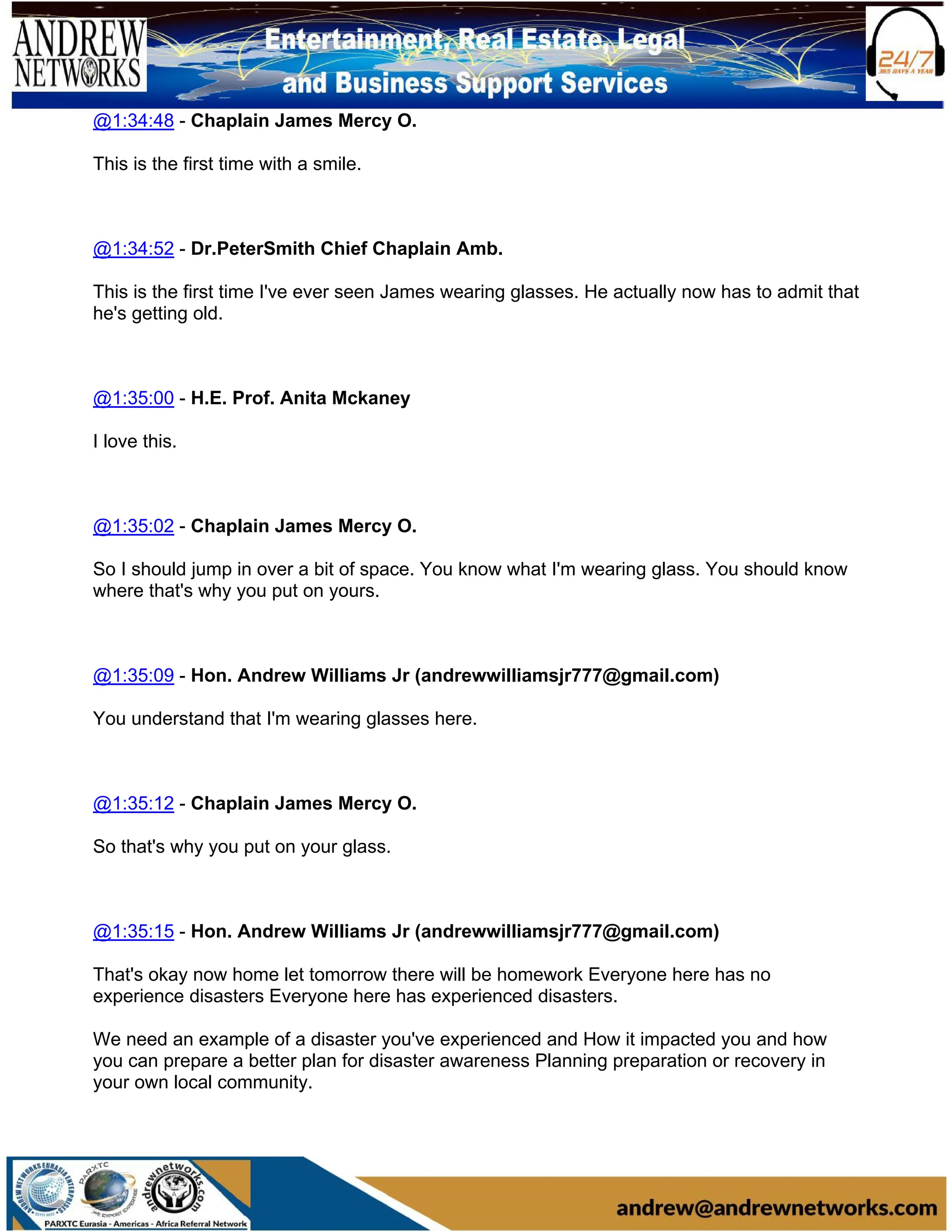 @1:34:48 - Chaplain James Mercy O.
This is the first time with a smile.
@1:34:52 - Dr.PeterSmith Chief Chaplain Amb.
This is the first time I've ever seen James wearing glasses. He actually now has to admit that
he's getting old.
@1:35:00 - H.E. Prof. Anita Mckaney
I love this.
@1:35:02 - Chaplain James Mercy O.
So I should jump in over a bit of space. You know what I'm wearing glass. You should know
where that's why you put on yours.
@1:35:09 - Hon. Andrew Williams Jr (andrewwilliamsjr777@gmail.com)
You understand that I'm wearing glasses here.
@1:35:12 - Chaplain James Mercy O.
So that's why you put on your glass.
@1:35:15 - Hon. Andrew Williams Jr (andrewwilliamsjr777@gmail.com)
That's okay now home let tomorrow there will be homework Everyone here has no
experience disasters Everyone here has experienced disasters.
We need an example of a disaster you've experienced and How it impacted you and how
you can prepare a better plan for disaster awareness Planning preparation or recovery in
your own local community.
 