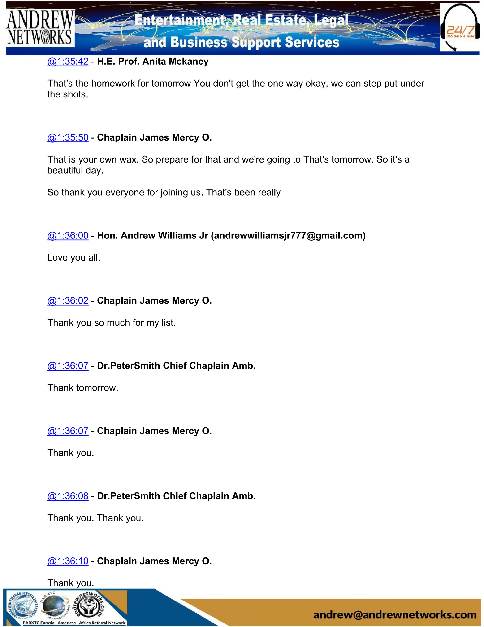 @1:35:42 - H.E. Prof. Anita Mckaney
That's the homework for tomorrow You don't get the one way okay, we can step put under
the shots.
@1:35:50 - Chaplain James Mercy O.
That is your own wax. So prepare for that and we're going to That's tomorrow. So it's a
beautiful day.
So thank you everyone for joining us. That's been really
@1:36:00 - Hon. Andrew Williams Jr (andrewwilliamsjr777@gmail.com)
Love you all.
@1:36:02 - Chaplain James Mercy O.
Thank you so much for my list.
@1:36:07 - Dr.PeterSmith Chief Chaplain Amb.
Thank tomorrow.
@1:36:07 - Chaplain James Mercy O.
Thank you.
@1:36:08 - Dr.PeterSmith Chief Chaplain Amb.
Thank you. Thank you.
@1:36:10 - Chaplain James Mercy O.
Thank you.
 