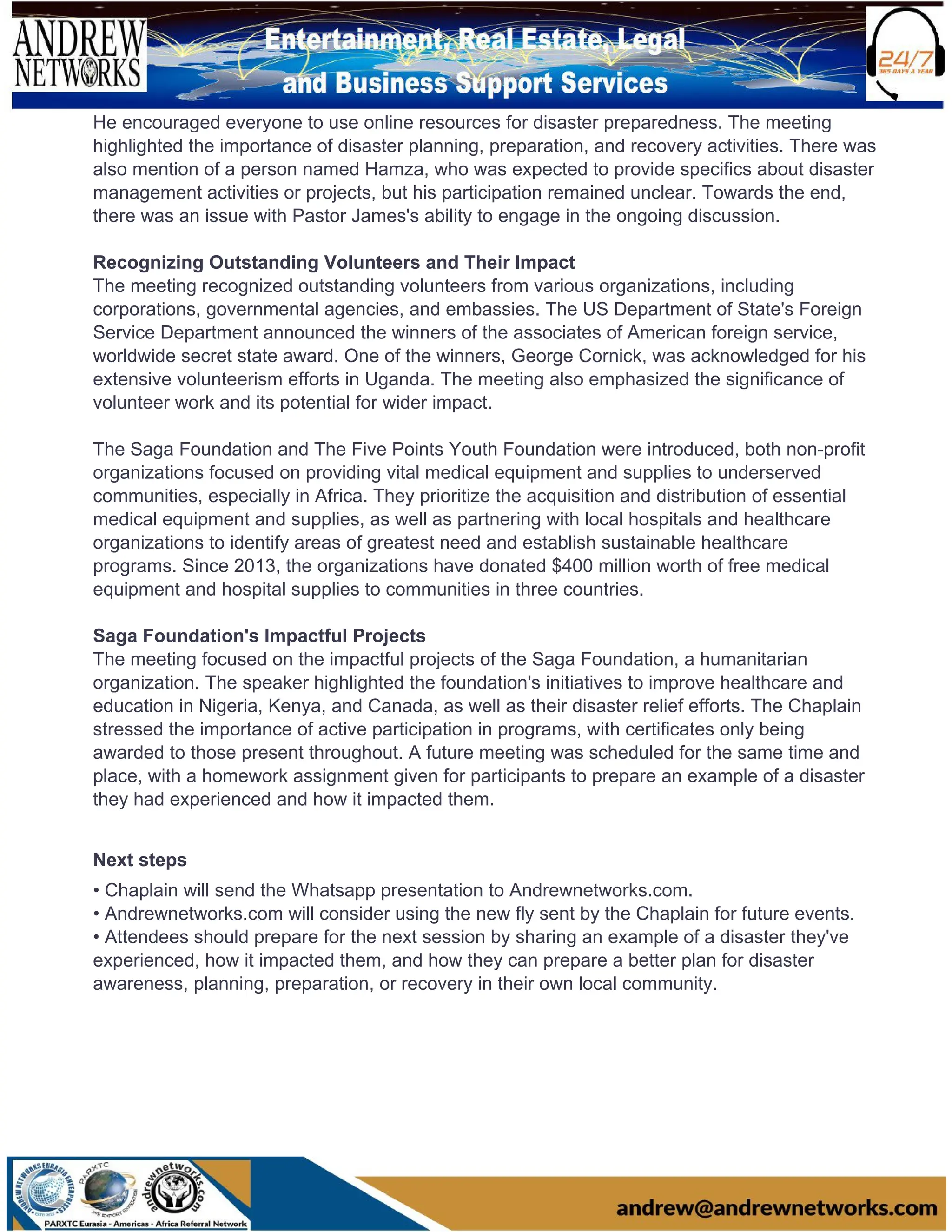 He encouraged everyone to use online resources for disaster preparedness. The meeting
highlighted the importance of disaster planning, preparation, and recovery activities. There was
also mention of a person named Hamza, who was expected to provide specifics about disaster
management activities or projects, but his participation remained unclear. Towards the end,
there was an issue with Pastor James's ability to engage in the ongoing discussion.
Recognizing Outstanding Volunteers and Their Impact
The meeting recognized outstanding volunteers from various organizations, including
corporations, governmental agencies, and embassies. The US Department of State's Foreign
Service Department announced the winners of the associates of American foreign service,
worldwide secret state award. One of the winners, George Cornick, was acknowledged for his
extensive volunteerism efforts in Uganda. The meeting also emphasized the significance of
volunteer work and its potential for wider impact.
The Saga Foundation and The Five Points Youth Foundation were introduced, both non-profit
organizations focused on providing vital medical equipment and supplies to underserved
communities, especially in Africa. They prioritize the acquisition and distribution of essential
medical equipment and supplies, as well as partnering with local hospitals and healthcare
organizations to identify areas of greatest need and establish sustainable healthcare
programs. Since 2013, the organizations have donated $400 million worth of free medical
equipment and hospital supplies to communities in three countries.
Saga Foundation's Impactful Projects
The meeting focused on the impactful projects of the Saga Foundation, a humanitarian
organization. The speaker highlighted the foundation's initiatives to improve healthcare and
education in Nigeria, Kenya, and Canada, as well as their disaster relief efforts. The Chaplain
stressed the importance of active participation in programs, with certificates only being
awarded to those present throughout. A future meeting was scheduled for the same time and
place, with a homework assignment given for participants to prepare an example of a disaster
they had experienced and how it impacted them.
Next steps
• Chaplain will send the Whatsapp presentation to Andrewnetworks.com.
• Andrewnetworks.com will consider using the new fly sent by the Chaplain for future events.
• Attendees should prepare for the next session by sharing an example of a disaster they've
experienced, how it impacted them, and how they can prepare a better plan for disaster
awareness, planning, preparation, or recovery in their own local community.
 