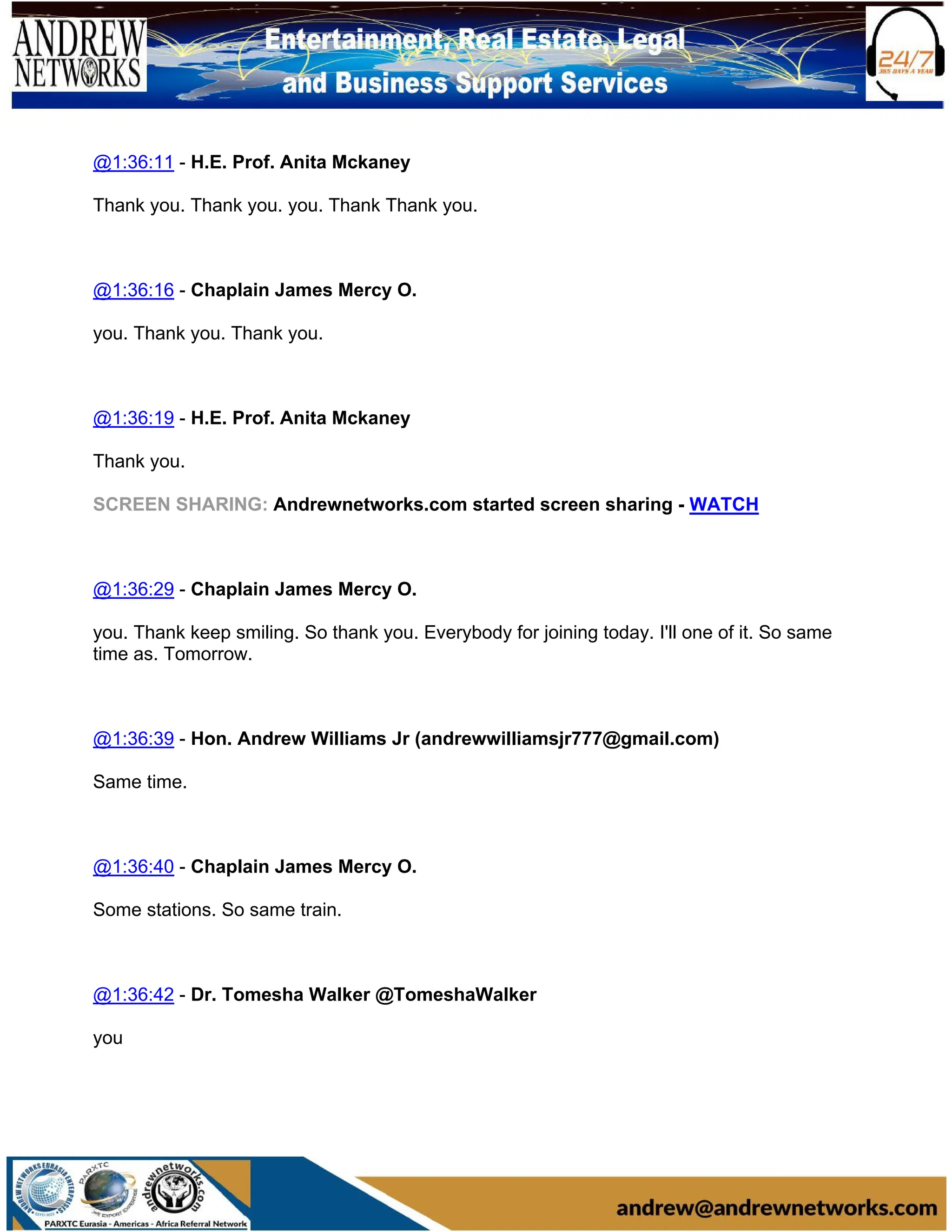 @1:36:11 - H.E. Prof. Anita Mckaney
Thank you. Thank you. you. Thank Thank you.
@1:36:16 - Chaplain James Mercy O.
you. Thank you. Thank you.
@1:36:19 - H.E. Prof. Anita Mckaney
Thank you.
SCREEN SHARING: Andrewnetworks.com started screen sharing - WATCH
@1:36:29 - Chaplain James Mercy O.
you. Thank keep smiling. So thank you. Everybody for joining today. I'll one of it. So same
time as. Tomorrow.
@1:36:39 - Hon. Andrew Williams Jr (andrewwilliamsjr777@gmail.com)
Same time.
@1:36:40 - Chaplain James Mercy O.
Some stations. So same train.
@1:36:42 - Dr. Tomesha Walker @TomeshaWalker
you
 