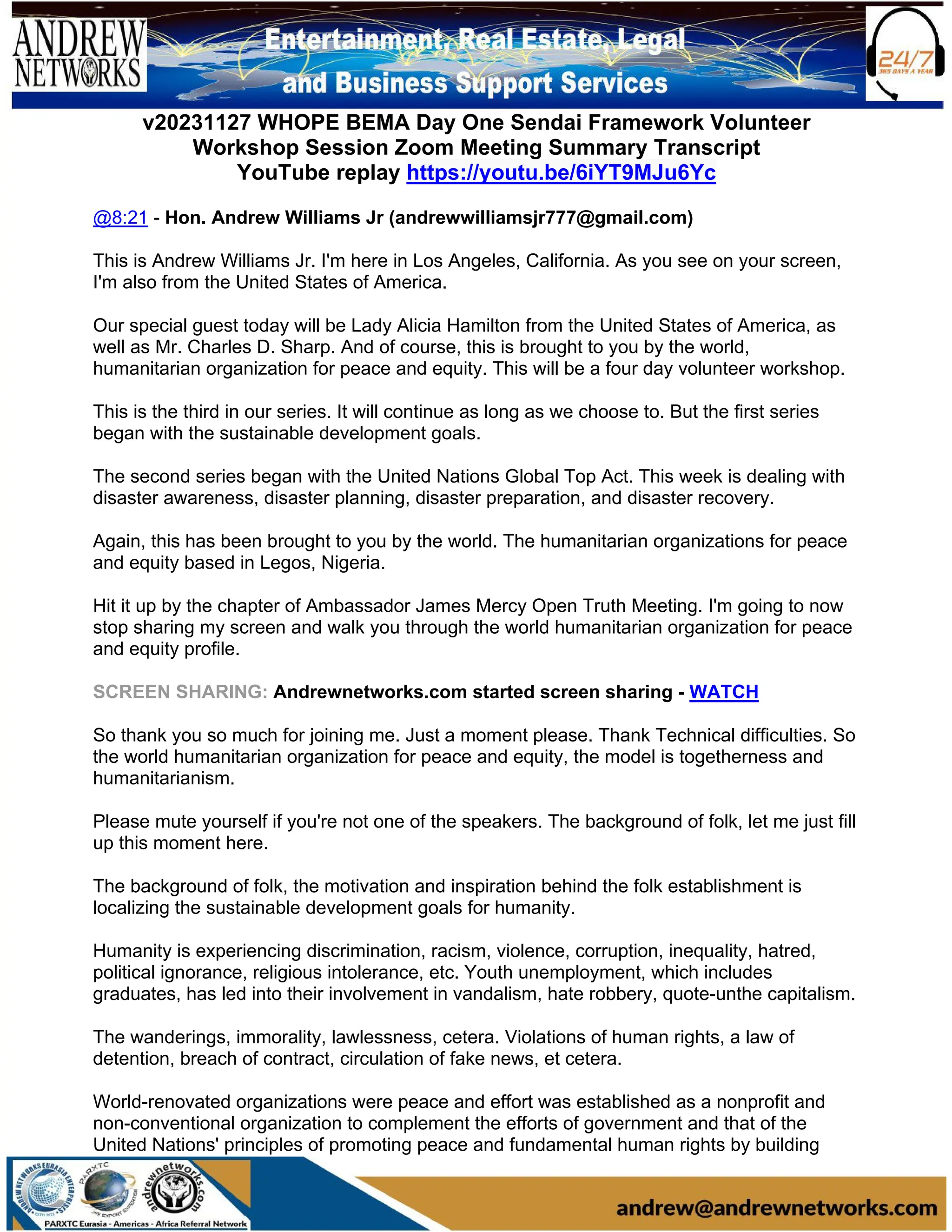 v20231127 WHOPE BEMA Day One Sendai Framework Volunteer
Workshop Session Zoom Meeting Summary Transcript
YouTube replay https://youtu.be/6iYT9MJu6Yc
@8:21 - Hon. Andrew Williams Jr (andrewwilliamsjr777@gmail.com)
This is Andrew Williams Jr. I'm here in Los Angeles, California. As you see on your screen,
I'm also from the United States of America.
Our special guest today will be Lady Alicia Hamilton from the United States of America, as
well as Mr. Charles D. Sharp. And of course, this is brought to you by the world,
humanitarian organization for peace and equity. This will be a four day volunteer workshop.
This is the third in our series. It will continue as long as we choose to. But the first series
began with the sustainable development goals.
The second series began with the United Nations Global Top Act. This week is dealing with
disaster awareness, disaster planning, disaster preparation, and disaster recovery.
Again, this has been brought to you by the world. The humanitarian organizations for peace
and equity based in Legos, Nigeria.
Hit it up by the chapter of Ambassador James Mercy Open Truth Meeting. I'm going to now
stop sharing my screen and walk you through the world humanitarian organization for peace
and equity profile.
SCREEN SHARING: Andrewnetworks.com started screen sharing - WATCH
So thank you so much for joining me. Just a moment please. Thank Technical difficulties. So
the world humanitarian organization for peace and equity, the model is togetherness and
humanitarianism.
Please mute yourself if you're not one of the speakers. The background of folk, let me just fill
up this moment here.
The background of folk, the motivation and inspiration behind the folk establishment is
localizing the sustainable development goals for humanity.
Humanity is experiencing discrimination, racism, violence, corruption, inequality, hatred,
political ignorance, religious intolerance, etc. Youth unemployment, which includes
graduates, has led into their involvement in vandalism, hate robbery, quote-unthe capitalism.
The wanderings, immorality, lawlessness, cetera. Violations of human rights, a law of
detention, breach of contract, circulation of fake news, et cetera.
World-renovated organizations were peace and effort was established as a nonprofit and
non-conventional organization to complement the efforts of government and that of the
United Nations' principles of promoting peace and fundamental human rights by building
 