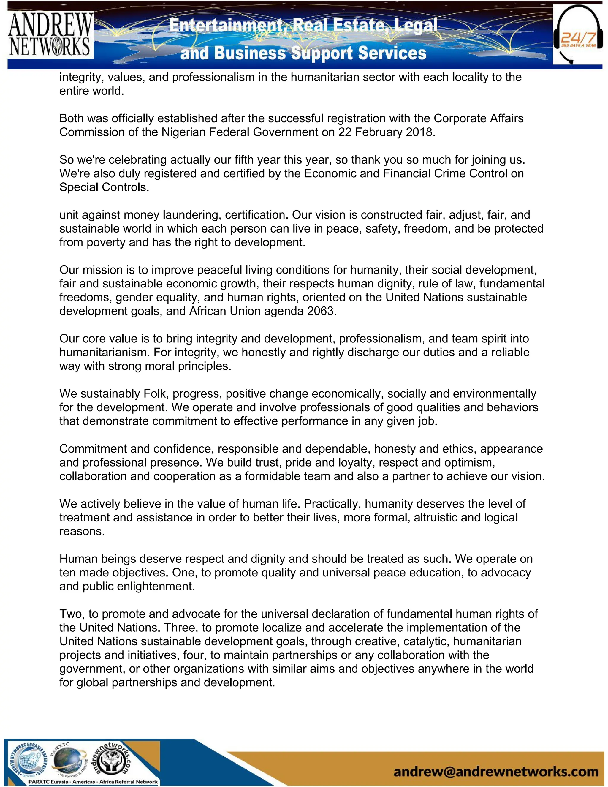 integrity, values, and professionalism in the humanitarian sector with each locality to the
entire world.
Both was officially established after the successful registration with the Corporate Affairs
Commission of the Nigerian Federal Government on 22 February 2018.
So we're celebrating actually our fifth year this year, so thank you so much for joining us.
We're also duly registered and certified by the Economic and Financial Crime Control on
Special Controls.
unit against money laundering, certification. Our vision is constructed fair, adjust, fair, and
sustainable world in which each person can live in peace, safety, freedom, and be protected
from poverty and has the right to development.
Our mission is to improve peaceful living conditions for humanity, their social development,
fair and sustainable economic growth, their respects human dignity, rule of law, fundamental
freedoms, gender equality, and human rights, oriented on the United Nations sustainable
development goals, and African Union agenda 2063.
Our core value is to bring integrity and development, professionalism, and team spirit into
humanitarianism. For integrity, we honestly and rightly discharge our duties and a reliable
way with strong moral principles.
We sustainably Folk, progress, positive change economically, socially and environmentally
for the development. We operate and involve professionals of good qualities and behaviors
that demonstrate commitment to effective performance in any given job.
Commitment and confidence, responsible and dependable, honesty and ethics, appearance
and professional presence. We build trust, pride and loyalty, respect and optimism,
collaboration and cooperation as a formidable team and also a partner to achieve our vision.
We actively believe in the value of human life. Practically, humanity deserves the level of
treatment and assistance in order to better their lives, more formal, altruistic and logical
reasons.
Human beings deserve respect and dignity and should be treated as such. We operate on
ten made objectives. One, to promote quality and universal peace education, to advocacy
and public enlightenment.
Two, to promote and advocate for the universal declaration of fundamental human rights of
the United Nations. Three, to promote localize and accelerate the implementation of the
United Nations sustainable development goals, through creative, catalytic, humanitarian
projects and initiatives, four, to maintain partnerships or any collaboration with the
government, or other organizations with similar aims and objectives anywhere in the world
for global partnerships and development.
 