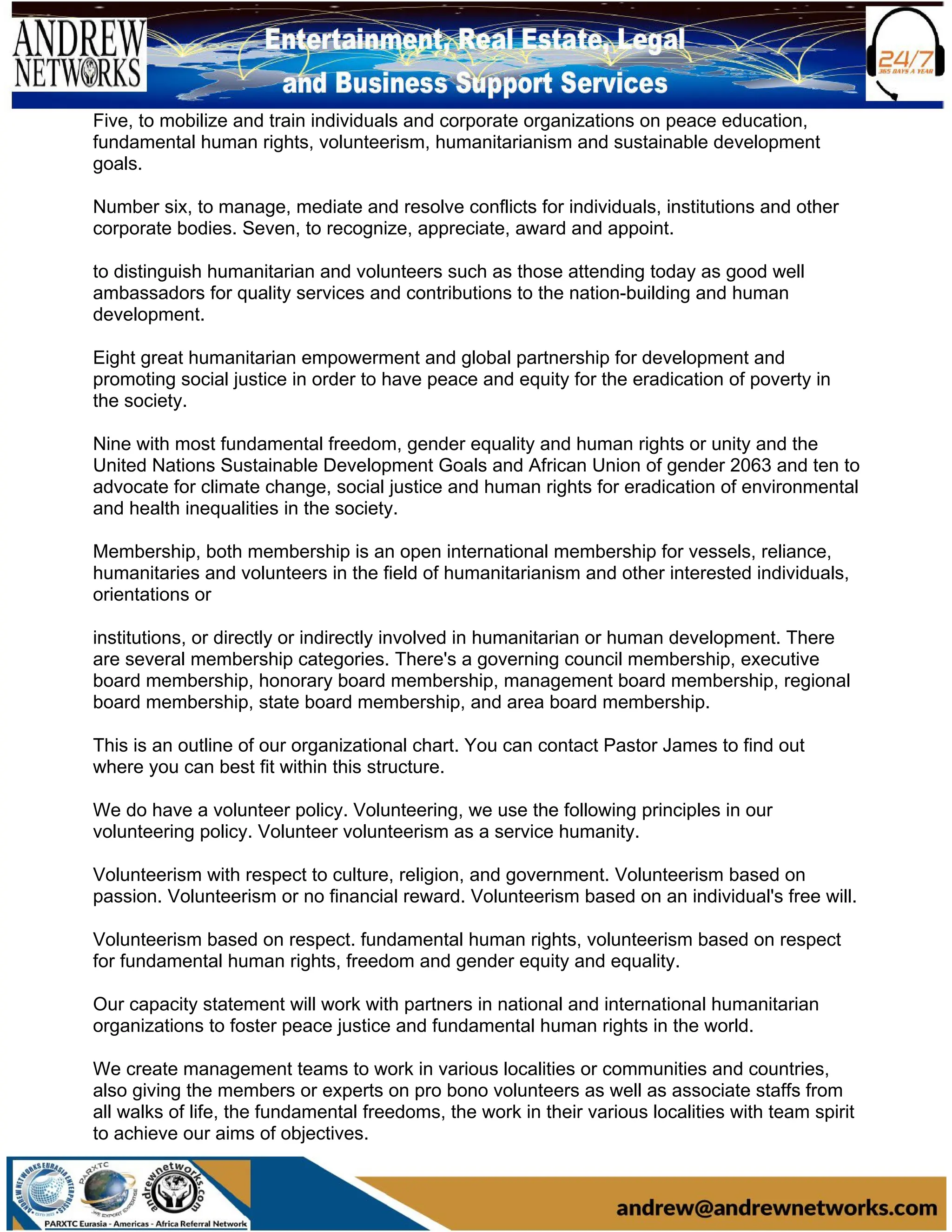 Five, to mobilize and train individuals and corporate organizations on peace education,
fundamental human rights, volunteerism, humanitarianism and sustainable development
goals.
Number six, to manage, mediate and resolve conflicts for individuals, institutions and other
corporate bodies. Seven, to recognize, appreciate, award and appoint.
to distinguish humanitarian and volunteers such as those attending today as good well
ambassadors for quality services and contributions to the nation-building and human
development.
Eight great humanitarian empowerment and global partnership for development and
promoting social justice in order to have peace and equity for the eradication of poverty in
the society.
Nine with most fundamental freedom, gender equality and human rights or unity and the
United Nations Sustainable Development Goals and African Union of gender 2063 and ten to
advocate for climate change, social justice and human rights for eradication of environmental
and health inequalities in the society.
Membership, both membership is an open international membership for vessels, reliance,
humanitaries and volunteers in the field of humanitarianism and other interested individuals,
orientations or
institutions, or directly or indirectly involved in humanitarian or human development. There
are several membership categories. There's a governing council membership, executive
board membership, honorary board membership, management board membership, regional
board membership, state board membership, and area board membership.
This is an outline of our organizational chart. You can contact Pastor James to find out
where you can best fit within this structure.
We do have a volunteer policy. Volunteering, we use the following principles in our
volunteering policy. Volunteer volunteerism as a service humanity.
Volunteerism with respect to culture, religion, and government. Volunteerism based on
passion. Volunteerism or no financial reward. Volunteerism based on an individual's free will.
Volunteerism based on respect. fundamental human rights, volunteerism based on respect
for fundamental human rights, freedom and gender equity and equality.
Our capacity statement will work with partners in national and international humanitarian
organizations to foster peace justice and fundamental human rights in the world.
We create management teams to work in various localities or communities and countries,
also giving the members or experts on pro bono volunteers as well as associate staffs from
all walks of life, the fundamental freedoms, the work in their various localities with team spirit
to achieve our aims of objectives.
 