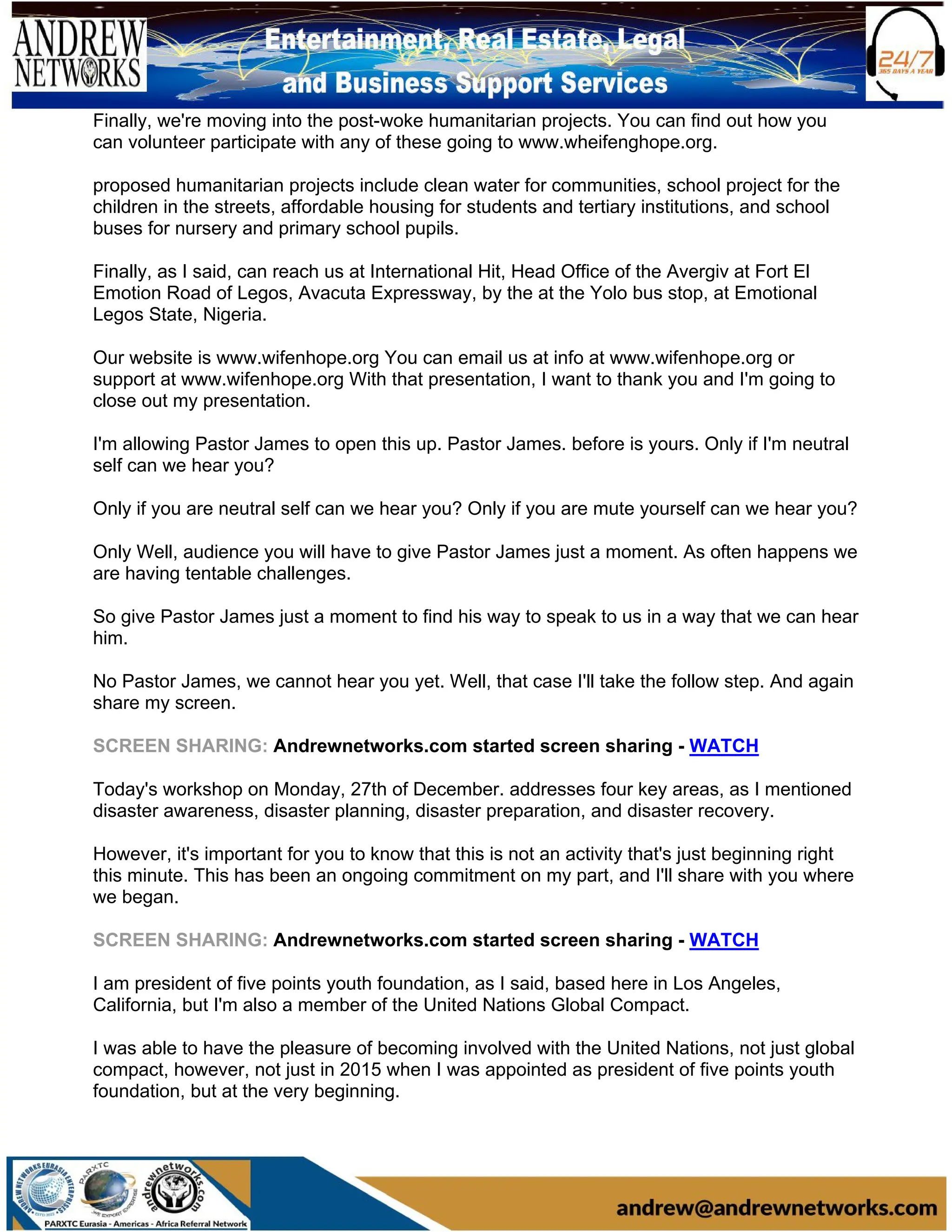 Finally, we're moving into the post-woke humanitarian projects. You can find out how you
can volunteer participate with any of these going to www.wheifenghope.org.
proposed humanitarian projects include clean water for communities, school project for the
children in the streets, affordable housing for students and tertiary institutions, and school
buses for nursery and primary school pupils.
Finally, as I said, can reach us at International Hit, Head Office of the Avergiv at Fort El
Emotion Road of Legos, Avacuta Expressway, by the at the Yolo bus stop, at Emotional
Legos State, Nigeria.
Our website is www.wifenhope.org You can email us at info at www.wifenhope.org or
support at www.wifenhope.org With that presentation, I want to thank you and I'm going to
close out my presentation.
I'm allowing Pastor James to open this up. Pastor James. before is yours. Only if I'm neutral
self can we hear you?
Only if you are neutral self can we hear you? Only if you are mute yourself can we hear you?
Only Well, audience you will have to give Pastor James just a moment. As often happens we
are having tentable challenges.
So give Pastor James just a moment to find his way to speak to us in a way that we can hear
him.
No Pastor James, we cannot hear you yet. Well, that case I'll take the follow step. And again
share my screen.
SCREEN SHARING: Andrewnetworks.com started screen sharing - WATCH
Today's workshop on Monday, 27th of December. addresses four key areas, as I mentioned
disaster awareness, disaster planning, disaster preparation, and disaster recovery.
However, it's important for you to know that this is not an activity that's just beginning right
this minute. This has been an ongoing commitment on my part, and I'll share with you where
we began.
SCREEN SHARING: Andrewnetworks.com started screen sharing - WATCH
I am president of five points youth foundation, as I said, based here in Los Angeles,
California, but I'm also a member of the United Nations Global Compact.
I was able to have the pleasure of becoming involved with the United Nations, not just global
compact, however, not just in 2015 when I was appointed as president of five points youth
foundation, but at the very beginning.
 