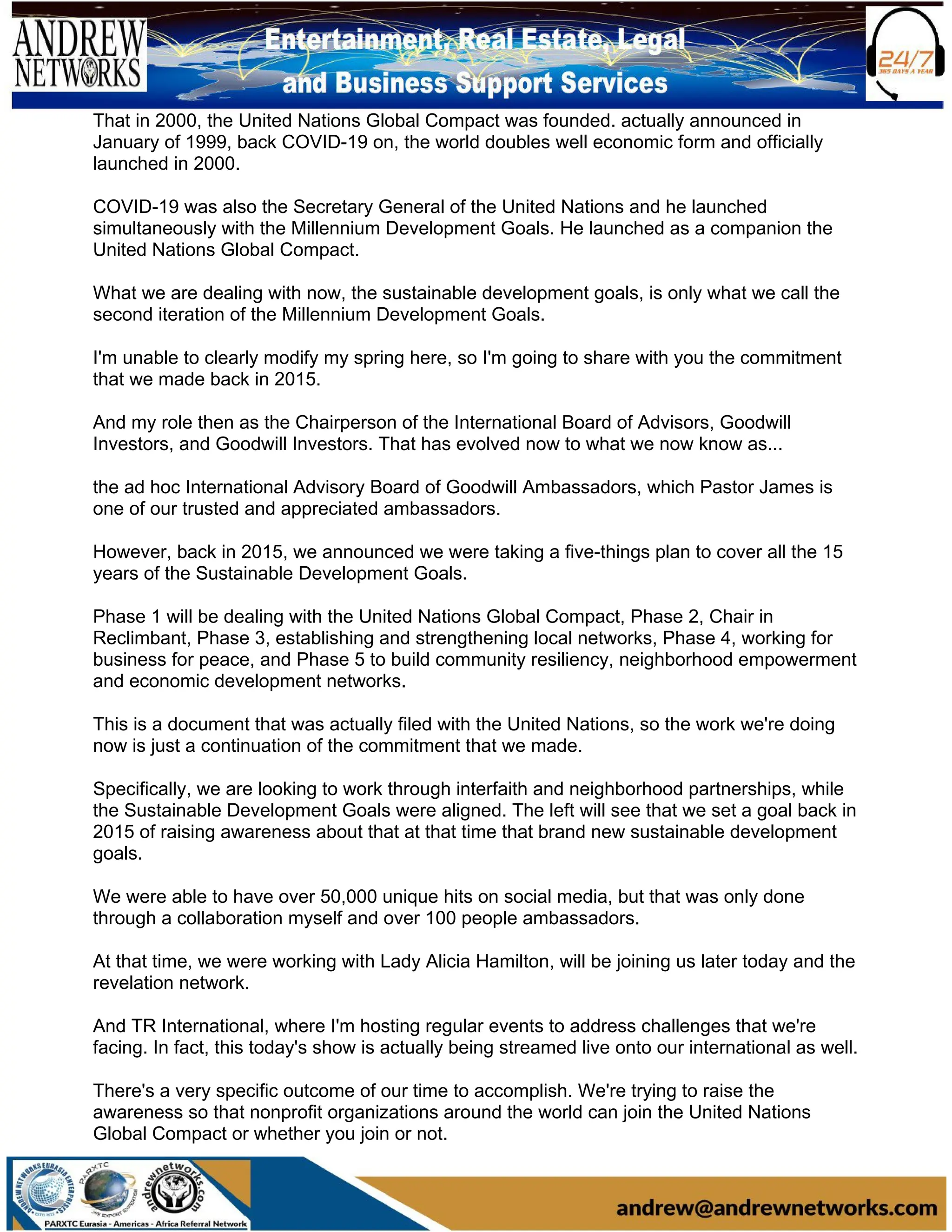 That in 2000, the United Nations Global Compact was founded. actually announced in
January of 1999, back COVID-19 on, the world doubles well economic form and officially
launched in 2000.
COVID-19 was also the Secretary General of the United Nations and he launched
simultaneously with the Millennium Development Goals. He launched as a companion the
United Nations Global Compact.
What we are dealing with now, the sustainable development goals, is only what we call the
second iteration of the Millennium Development Goals.
I'm unable to clearly modify my spring here, so I'm going to share with you the commitment
that we made back in 2015.
And my role then as the Chairperson of the International Board of Advisors, Goodwill
Investors, and Goodwill Investors. That has evolved now to what we now know as...
the ad hoc International Advisory Board of Goodwill Ambassadors, which Pastor James is
one of our trusted and appreciated ambassadors.
However, back in 2015, we announced we were taking a five-things plan to cover all the 15
years of the Sustainable Development Goals.
Phase 1 will be dealing with the United Nations Global Compact, Phase 2, Chair in
Reclimbant, Phase 3, establishing and strengthening local networks, Phase 4, working for
business for peace, and Phase 5 to build community resiliency, neighborhood empowerment
and economic development networks.
This is a document that was actually filed with the United Nations, so the work we're doing
now is just a continuation of the commitment that we made.
Specifically, we are looking to work through interfaith and neighborhood partnerships, while
the Sustainable Development Goals were aligned. The left will see that we set a goal back in
2015 of raising awareness about that at that time that brand new sustainable development
goals.
We were able to have over 50,000 unique hits on social media, but that was only done
through a collaboration myself and over 100 people ambassadors.
At that time, we were working with Lady Alicia Hamilton, will be joining us later today and the
revelation network.
And TR International, where I'm hosting regular events to address challenges that we're
facing. In fact, this today's show is actually being streamed live onto our international as well.
There's a very specific outcome of our time to accomplish. We're trying to raise the
awareness so that nonprofit organizations around the world can join the United Nations
Global Compact or whether you join or not.
 