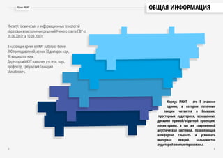 ОБЩАЯ ИНФОРМАЦИЯ
Институт Космических и информационных технологий
образован во исполнение решений Ученого совета СФУ от
28.06.2007г. и 10.09.2007г.
В настоящее время в ИКИТ работают более
200 преподавателей, из них 30 докторов наук,
98 кандидатов наук.
Директором ИКИТ назначен д-р техн. наук,
профессор, Цибульский Геннадий
Михайлович.
План ИКИТ
2 3
Корпус ИКИТ - это 5 этажное
здание, в котором поточные
лекции читаются в больших,
просторных аудиториях, оснащенных
досками прямой/обратной проекции,
проекторами, а так же современной
акустической системой, позволяющей
комфортно слышать и усваивать
материал лекций. Большинство
аудиторий компьютеризованы.
 