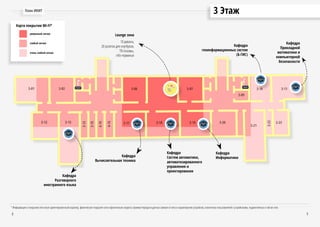 3 ЭтажПлан ИКИТ
8 9
Lounge зона
10 дивана,
20 розеток для ноутбуков,
ТВ-плазмы,
info-терминал
Кафедра
Разговорного
иностранного языка
Кафедра
Вычислительная техника
Кафедра
Систем автоматики,
автоматизированного
управления и
проектирования
Кафедра
Информатики
Кафедра
геоинформационных систем
(Б-ГИС)
Кафедра
Прикладной
математики и
компьютерной
безопасности
очень слабый сигнал
уверенный сигнал
слабый сигнал
Карта покрытия Wi-Fi*
* Информация о покрытии сети носит ориентировочный характер, фактическое покрытие сети и фактическая скорость приема/передачи данных зависит от типа и характеристик устройства, количества пользователей с устройствами, подключённых к той же сети.
 