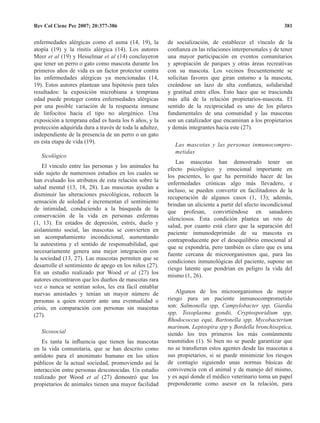 Rev Col Cienc Pec 2007; 20:377-386 381
enfermedades alérgicas como el asma (14, 19), la
atopía (19) y la rinitis alérgica (14).  Los autores
Meer et al (19) y Hesselmar et al (14) concluyeron
que tener un perro o gato como mascota durante los
primeros años de vida es un factor protector contra
las enfermedades alérgicas ya mencionadas (14,
19). Estos autores plantean una hipótesis para tales
resultados: la exposición microbiana a temprana
edad puede proteger contra enfermedades alérgicas
por una posible variación de la respuesta inmune
de linfocitos hacia el tipo no alergénico.  Una
exposición a temprana edad es hasta los 6 años, y la
protección adquirida dura a través de toda la adultez,
independiente de la presencia de un perro o un gato
en esta etapa de vida (19).
Sicológico
El vínculo entre las personas y los animales ha
sido sujeto de numerosos estudios en los cuales se
han evaluado los atributos de esta relación sobre la
salud mental (13, 18, 28).  Las mascotas ayudan a
disminuir las alteraciones psicológicas, reducen la
sensación de soledad e incrementan el sentimiento
de intimidad, conduciendo a la búsqueda de la
conservación de la vida en personas enfermas
(1, 13).  En estados de depresión, estrés, duelo y
aislamiento social, las mascotas se convierten en
un acompañamiento incondicional, aumentando
la autoestima y el sentido de responsabilidad, que
necesariamente genera una mejor integración con
la sociedad (13, 27). Las mascotas permiten que se
desarrolle el sentimiento de apego en los niños (27). 
En un estudio realizado por Wood et al (27) los
autores encontraron que los dueños de mascotas rara
vez o nunca se sentían solos, les era fácil entablar
nuevas amistades y tenían un mayor número de
personas a quien recurrir ante una eventualidad o
crisis, en comparación con personas sin mascotas
(27).
Sicosocial
Es tanta la influencia que tienen las mascotas
en la vida comunitaria, que se han descrito como
antídoto para el anonimato humano en los sitios
públicos de la actual sociedad, promoviendo así la
interacción entre personas desconocidas. Un estudio
realizado por Wood et al (27) demostró que los
propietarios de animales tienen una mayor facilidad
de socialización, de establecer el vínculo de la
confianza en las relaciones interpersonales y de tener
una mayor participación en eventos comunitarios
y apropiación de parques y otras áreas recreativas
con su mascota.  Los vecinos frecuentemente se
solicitan favores que giran entorno a la mascota,
creándose un lazo de alta confianza, solidaridad
y gratitud entre ellos.  Esto hace que se trascienda
más allá de la relación propietarios-mascota.  El
sentido de la reciprocidad es uno de los pilares
fundamentales de una comunidad y las mascotas
son un catalizador que encaminan a los propietarios
y demás integrantes hacia este (27).
Las mascotas y las personas inmunocompro-
metidas
Las mascotas han demostrado tener un
efecto psicológico y emocional importante en
los pacientes, lo que ha permitido hacer de las
enfermedades crónicas algo más llevadero, e
incluso, se pueden convertir en facilitadores de la
recuperación de algunos casos (1, 13); además,
brindan un aliciente a partir del afecto incondicional
que profesan, convirtiéndose en sanadores
silenciosos.  Esta condición plantea un reto de
salud, por cuanto está claro que la separación del
paciente inmunodeprimido de su mascota es
contraproducente por el desequilibrio emocional al
que se expondría, pero también es claro que es una
fuente cercana de microorganismos que, para las
condiciones inmunológicas del paciente, supone un
riesgo latente que pondrían en peligro la vida del
mismo (1, 26).
Algunos de los microorganismos de mayor
riesgo para un paciente inmunocomprometido
son: Salmonella spp, Campylobacter spp, Giardia
spp, Toxoplasma gondii, Cryptosporidium spp,
Rhodococcus equi, Bartonella spp, Mycobacterium
marinum, Leptospira spp y Bordella bronchiseptica,
siendo los tres primeros los más comúnmente
trasmitidos (1). Si bien no se puede garantizar que
no se transfieran estos agentes desde las mascotas a
sus propietarios, si se puede minimizar los riesgos
de contagio siguiendo unas normas básicas de
convivencia con el animal y de manejo del mismo,
y es aquí donde el médico veterinario toma un papel
preponderante como asesor en la relación, para
 