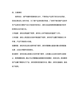 四、注意事项 
使用场合：请严格遵守国家相关法令，不得将此产品用于其它非法用途， 
否则后果自负。软件升级：为了使产品具有更好性能，厂家将不断完善产品软件 
本产品具有方便客户自己升级软件的特点，请向当地经销商索取最新版本软件 
的信息以及升级方法。 
工作温度：请在自然温度下使用，请勿在人体不能适应的温度下工作。 
工作湿度：请在人类适宜生活的环境湿度下使用，请勿将产品置于潮湿的工作 
环境，产品不具备防水功能。 
拍摄照度：请在有充足的光源环境下使用，请勿将摄像头直接对着太阳等超强 
光源，以免光学器件受到损伤。 
保洁要求：请勿在粉尘密度过大的环境下使用，以免镜头以及其它部件沾染粉 
尘，影响摄像效果。镜头可以用擦镜纸或眼镜布轻轻擦拭，保持洁净。其他事项 
该产品属于精密电子产品，请勿使其受到强烈冲击、震动；请勿在强磁场、强电 
场下使用。 
 