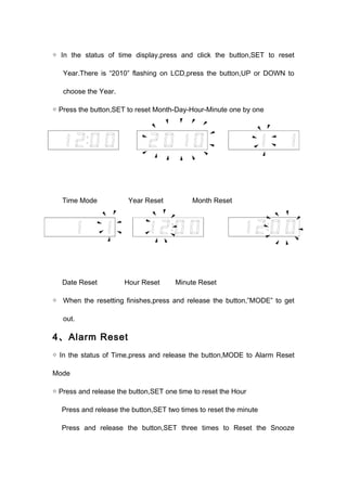 ◇ In the status of time display,press and click the button,SET to reset 
Year.There is “2010” flashing on LCD,press the button,UP or DOWN to 
choose the Year. 
◇ Press the button,SET to reset Month-Day-Hour-Minute one by one 
Time Mode Year Reset Month Reset 
Date Reset Hour Reset Minute Reset 
◇ When the resetting finishes,press and release the button,”MODE” to get 
out. 
4、Alarm Reset 
◇ In the status of Time,press and release the button,MODE to Alarm Reset 
Mode 
◇ Press and release the button,SET one time to reset the Hour 
Press and release the button,SET two times to reset the minute 
Press and release the button,SET three times to Reset the Snooze 
 
