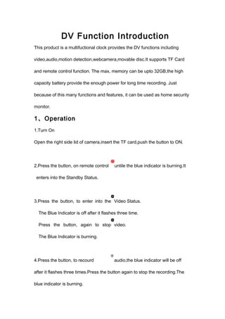 DV Function Introduction 
This product is a multifuctional clock provides the DV functions including 
video,audio,motion detection,webcamera,movable disc.It supports TF Card 
and remote control function. The max, memory can be upto 32GB,the high 
capacity battery provide the enough power for long time recording. Just 
because of this many functions and features, it can be used as home security 
monitor. 
1、Operation 
1.Turn On 
Open the right side lid of camera,insert the TF card,push the button to ON. 
2.Press the button, on remote control untile the blue indicator is burning.It 
enters into the Standby Status. 
3.Press the button, to enter into the Video Status. 
The Blue Indicator is off after it flashes three time. 
Press the button, again to stop video. 
The Blue Indicator is burning. 
4.Press the button, to recourd audio,the blue indicator will be off 
after it flashes three times.Press the button again to stop the recording.The 
blue indicator is burning. 
 