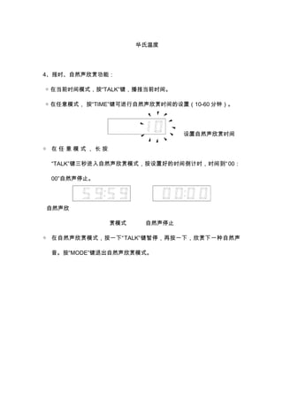 华氏温度 
4、报时、自然声欣赏功能： 
◇ 在当前时间模式，按“TALK”键，播报当前时间。 
◇ 在任意模式， 按“TIME”键可进行自然声欣赏时间的设置（10-60分钟）。 
设置自然声欣赏时间 
◇ 在任意模式， 长按 
“TALK”键三秒进入自然声欣赏模式，按设置好的时间倒计时，时间到“ 00： 
00”自然声停止。 
自然声欣 
赏模式 自然声停止 
◇ 在自然声欣赏模式，按一下“TALK”键暂停，再按一下，欣赏下一种自然声 
音。按“MODE”键退出自然声欣赏模式。 
 
